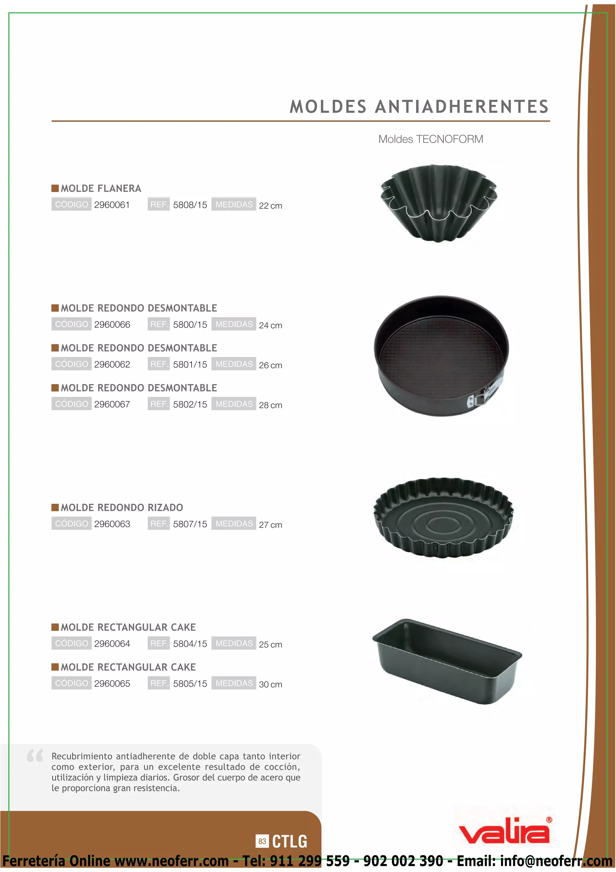 MOLDES ANTIADHERENTES
                                                                         Moldes TECNOFORM



         MOLDE FLANERA
       CÓDIGO 2960061          REF. 5808/15    MEDIDAS 22 cm




         MOLDE REDONDO DESMONTABLE
       CÓDIGO 2960066          REF. 5800/15    MEDIDAS 24 cm


         MOLDE REDONDO DESMONTABLE
       CÓDIGO 2960062          REF. 5801/15    MEDIDAS 26 cm


         MOLDE REDONDO DESMONTABLE
       CÓDIGO 2960067          REF. 5802/15    MEDIDAS 28 cm




         MOLDE REDONDO RIZADO
       CÓDIGO 2960063          REF. 5807/15    MEDIDAS 27 cm




         MOLDE RECTANGULAR CAKE
       CÓDIGO 2960064          REF. 5804/15    MEDIDAS 25 cm


         MOLDE RECTANGULAR CAKE
       CÓDIGO 2960065          REF. 5805/15    MEDIDAS 30 cm




       Recubrimiento antiadherente de doble capa tanto interior
       como exterior, para un excelente resultado de cocción,
       utilización y limpieza diarios. Grosor del cuerpo de acero que
       le proporciona gran resistencia.




                                                          83

Ferretería Online www.neoferr.com - Tel: 911 299 559 - 902 002 390 - Email: info@neoferr.com
 