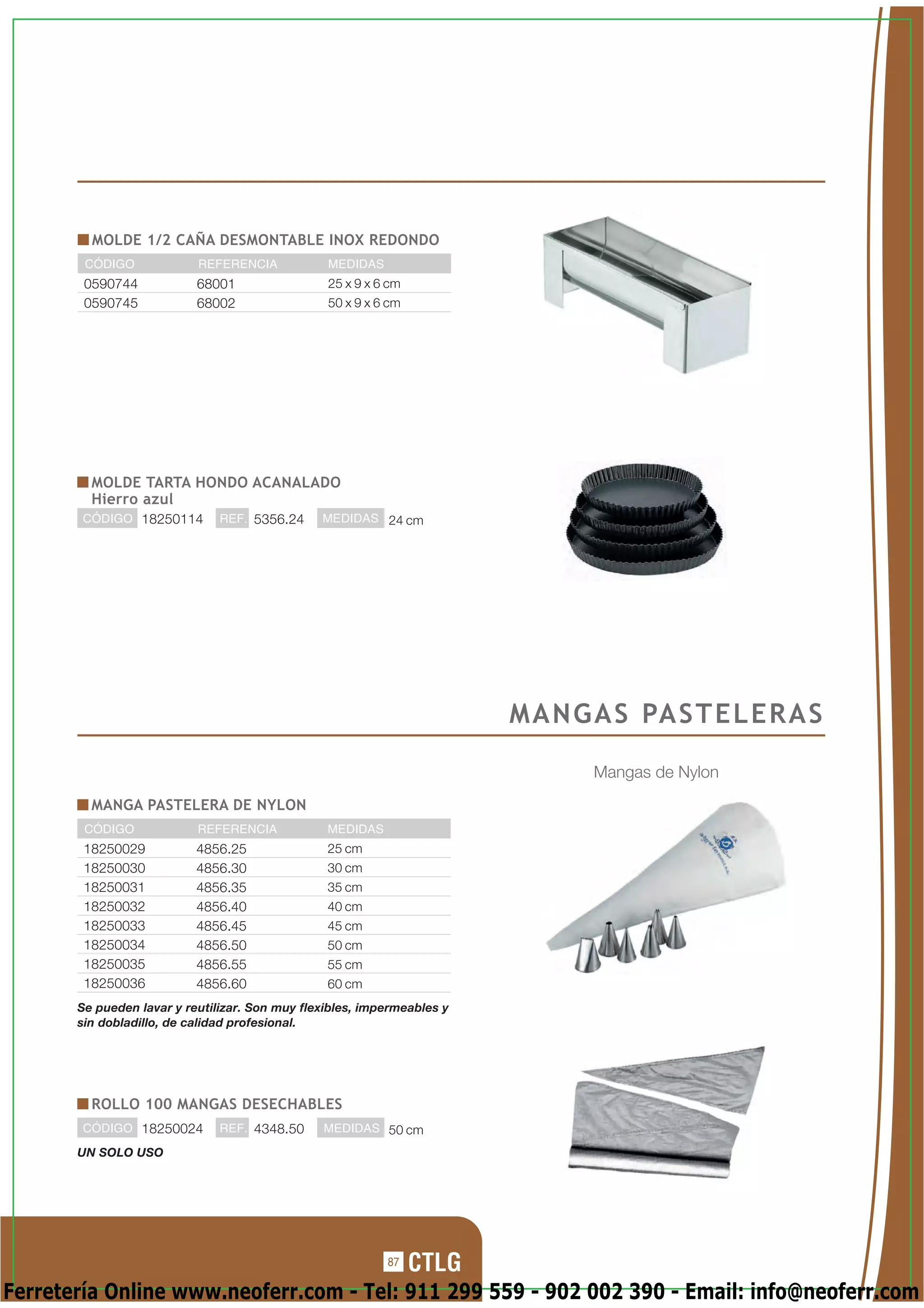 MOLDE 1/2 CAÑA DESMONTABLE INOX REDONDO
        CÓDIGO             REFERENCIA            MEDIDAS
        0590744            68001                 25 x 9 x 6 cm
        0590745            68002                 50 x 9 x 6 cm




         MOLDE TARTA HONDO ACANALADO
         Hierro azul
        CÓDIGO 18250114        REF. 5356.24     MEDIDAS 24 cm




                                                                         M A N G A S PA S T E L E R A S

                                                                                 Mangas de Nylon
         MANGA PASTELERA DE NYLON
        CÓDIGO             REFERENCIA            MEDIDAS
        18250029           4856.25               25 cm
        18250030           4856.30               30 cm
        18250031           4856.35               35 cm
        18250032           4856.40               40 cm
        18250033           4856.45               45 cm
        18250034           4856.50               50 cm
        18250035           4856.55               55 cm
        18250036           4856.60               60 cm
       Se pueden lavar y reutilizar. Son muy flexibles, impermeables y
       sin dobladillo, de calidad profesional.




         ROLLO 100 MANGAS DESECHABLES
        CÓDIGO 18250024        REF. 4348.50     MEDIDAS 50 cm

       UN SOLO USO




                                                           87

Ferretería Online www.neoferr.com - Tel: 911 299 559 - 902 002 390 - Email: info@neoferr.com
 