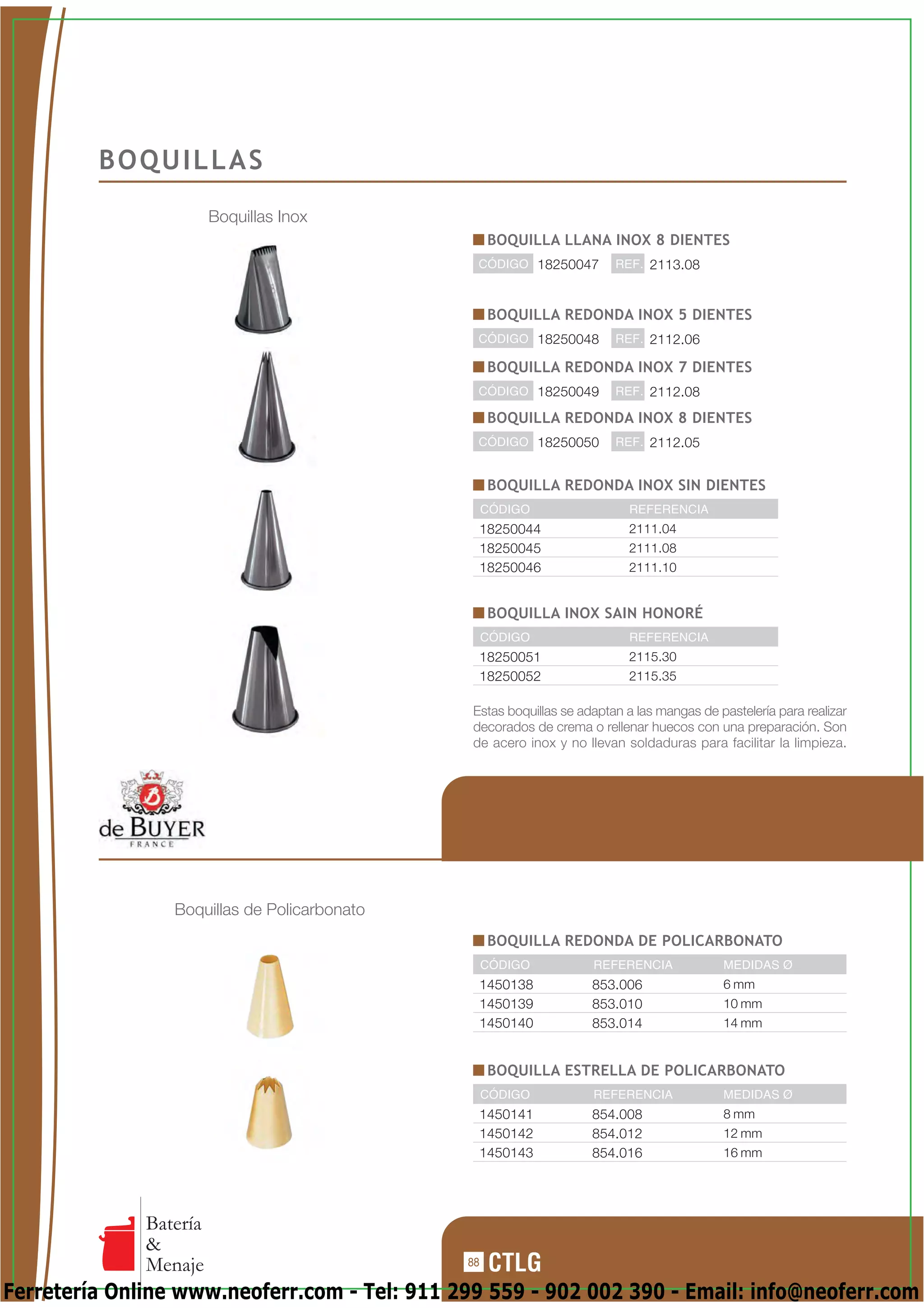 BOQUILLAS
                        Boquillas Inox
                                                   BOQUILLA LLANA INOX 8 DIENTES
                                               CÓDIGO 18250047          REF. 2113.08



                                                   BOQUILLA REDONDA INOX 5 DIENTES
                                               CÓDIGO 18250048          REF. 2112.06

                                                   BOQUILLA REDONDA INOX 7 DIENTES
                                               CÓDIGO 18250049          REF. 2112.08

                                                   BOQUILLA REDONDA INOX 8 DIENTES
                                               CÓDIGO 18250050          REF. 2112.05


                                                   BOQUILLA REDONDA INOX SIN DIENTES
                                                   CÓDIGO                 REFERENCIA
                                                18250044                  2111.04
                                                18250045                  2111.08
                                                18250046                  2111.10


                                                   BOQUILLA INOX SAIN HONORÉ
                                                   CÓDIGO                 REFERENCIA
                                                18250051                  2115.30
                                                18250052                  2115.35

                                               Estas boquillas se adaptan a las mangas de pastelería para realizar
                                               decorados de crema o rellenar huecos con una preparación. Son
                                               de acero inox y no llevan soldaduras para facilitar la limpieza.




                 Boquillas de Policarbonato
                                                   BOQUILLA REDONDA DE POLICARBONATO
                                                   CÓDIGO           REFERENCIA             MEDIDAS Ø
                                                1450138             853.006                6 mm
                                                1450139             853.010                10 mm
                                                1450140             853.014                14 mm


                                                   BOQUILLA ESTRELLA DE POLICARBONATO
                                                   CÓDIGO           REFERENCIA             MEDIDAS Ø
                                                1450141             854.008                8 mm
                                                1450142             854.012                12 mm
                                                1450143             854.016                16 mm




              Batería
              &
              Menaje                          88

Ferretería Online www.neoferr.com - Tel: 911 299 559 - 902 002 390 - Email: info@neoferr.com
 