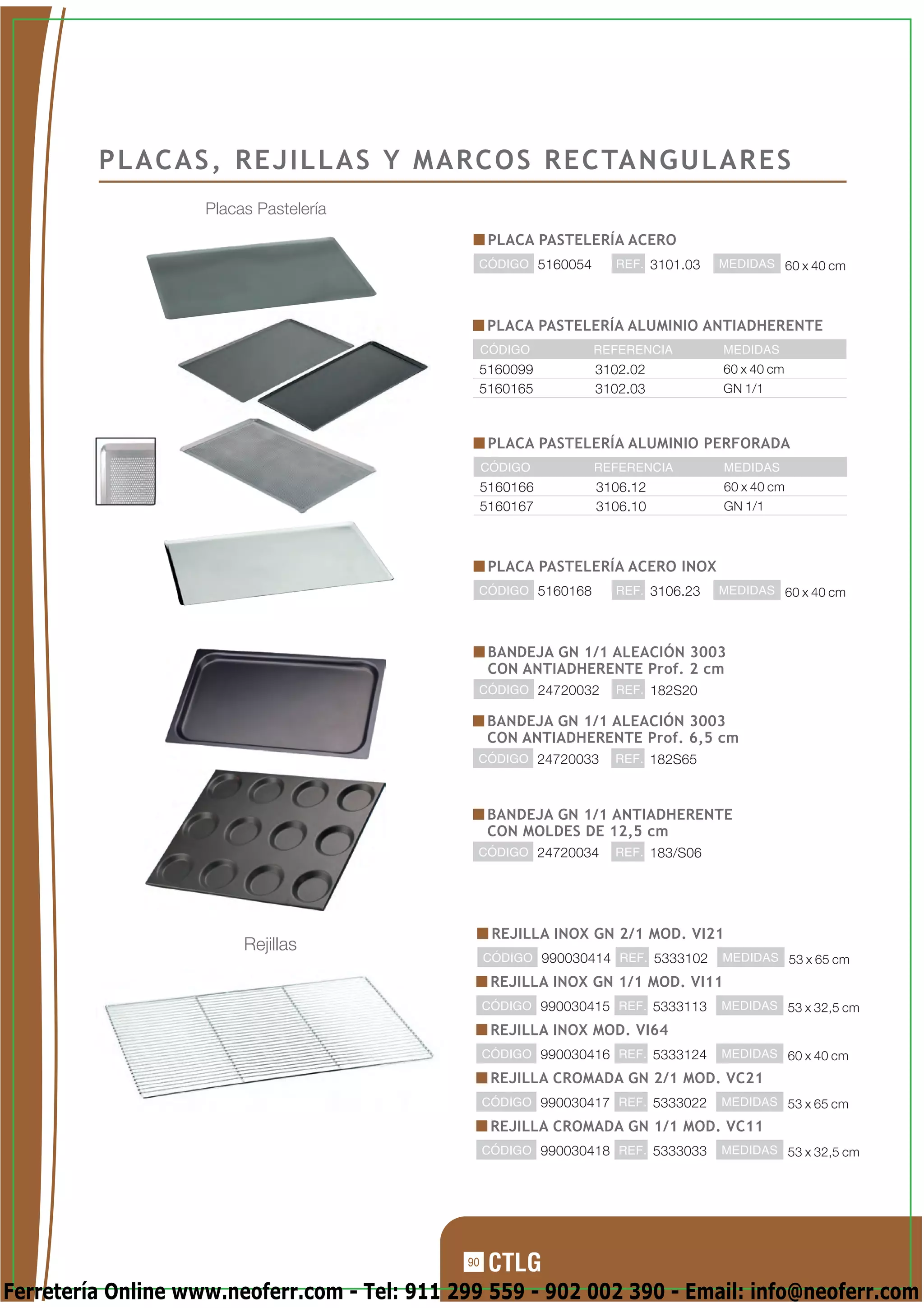 P L A C A S , R E J I L L A S Y M A R C O S R E C TA N G U L A R E S
                    Placas Pastelería
                                                    PLACA PASTELERÍA ACERO
                                               CÓDIGO 5160054       REF. 3101.03   MEDIDAS 60 x 40 cm




                                                   PLACA PASTELERÍA ALUMINIO ANTIADHERENTE
                                                   CÓDIGO        REFERENCIA         MEDIDAS
                                               5160099           3102.02            60 x 40 cm
                                               5160165           3102.03            GN 1/1



                                                    PLACA PASTELERÍA ALUMINIO PERFORADA
                                                   CÓDIGO        REFERENCIA         MEDIDAS
                                                   5160166       3106.12            60 x 40 cm
                                                   5160167       3106.10            GN 1/1



                                                    PLACA PASTELERÍA ACERO INOX
                                               CÓDIGO 5160168       REF. 3106.23   MEDIDAS 60 x 40 cm




                                                    BANDEJA GN 1/1 ALEACIÓN 3003
                                                    CON ANTIADHERENTE Prof. 2 cm
                                               CÓDIGO 24720032      REF. 182S20

                                                   BANDEJA GN 1/1 ALEACIÓN 3003
                                                   CON ANTIADHERENTE Prof. 6,5 cm
                                               CÓDIGO 24720033      REF. 182S65



                                                   BANDEJA GN 1/1 ANTIADHERENTE
                                                   CON MOLDES DE 12,5 cm
                                               CÓDIGO 24720034      REF. 183/S06




                                                    REJILLA INOX GN 2/1 MOD. VI21
                         Rejillas
                                                   CÓDIGO 990030414 REF. 5333102   MEDIDAS 53 x 65 cm

                                                    REJILLA INOX GN 1/1 MOD. VI11
                                                   CÓDIGO 990030415 REF. 5333113   MEDIDAS 53 x 32,5 cm

                                                    REJILLA INOX MOD. VI64
                                                   CÓDIGO 990030416 REF. 5333124   MEDIDAS 60 x 40 cm

                                                    REJILLA CROMADA GN 2/1 MOD. VC21
                                                   CÓDIGO 990030417 REF. 5333022   MEDIDAS 53 x 65 cm

                                                    REJILLA CROMADA GN 1/1 MOD. VC11
                                                   CÓDIGO 990030418 REF. 5333033   MEDIDAS 53 x 32,5 cm




                                              90

Ferretería Online www.neoferr.com - Tel: 911 299 559 - 902 002 390 - Email: info@neoferr.com
 
