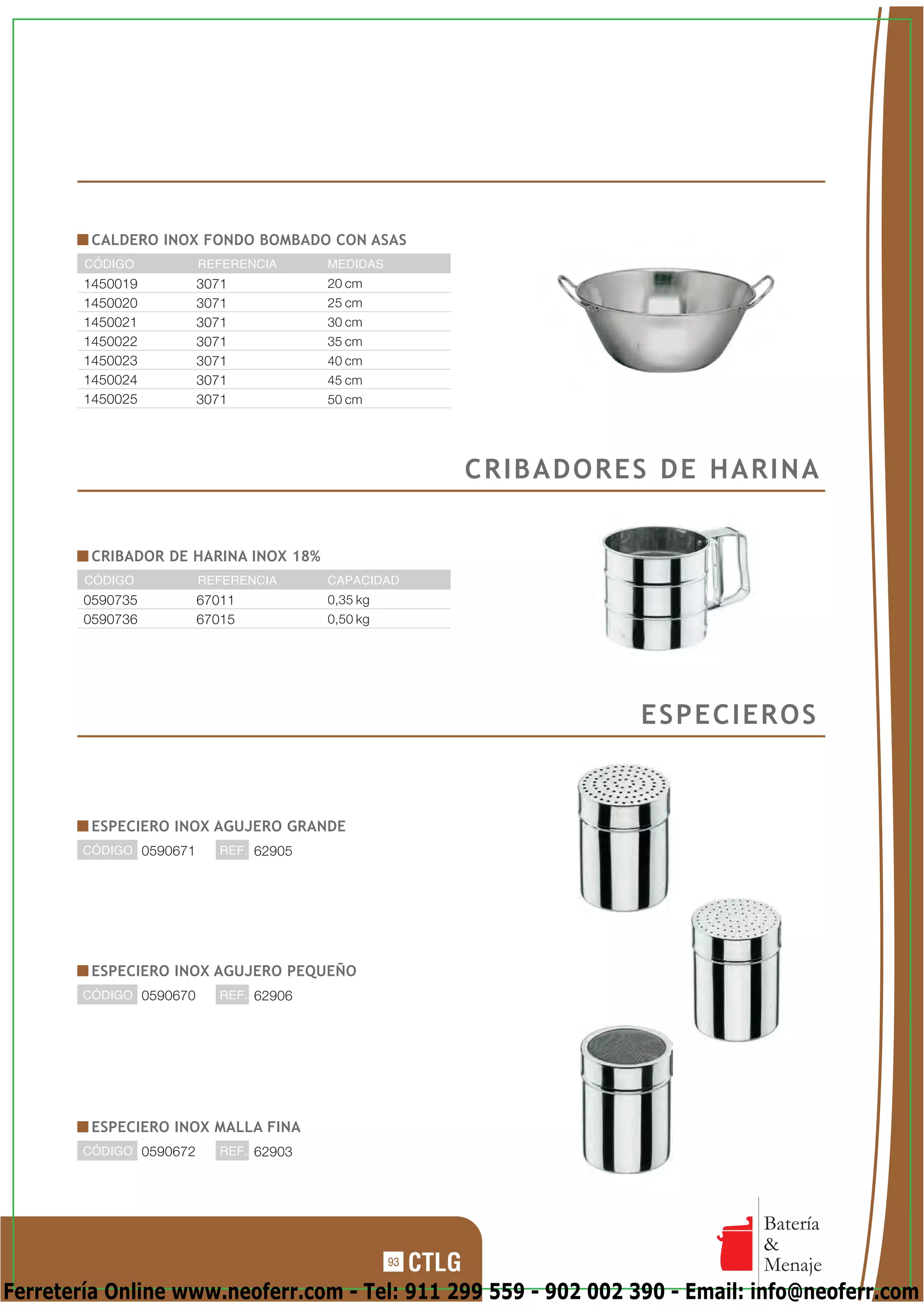 CALDERO INOX FONDO BOMBADO CON ASAS
        CÓDIGO           REFERENCIA      MEDIDAS
        1450019          3071            20 cm
        1450020          3071            25 cm
        1450021          3071            30 cm
        1450022          3071            35 cm
        1450023          3071            40 cm
        1450024          3071            45 cm
        1450025          3071            50 cm




                                                        CRIBADORES DE HARINA


         CRIBADOR DE HARINA INOX 18%
        CÓDIGO           REFERENCIA      CAPACIDAD
        0590735          67011           0,35 kg
        0590736          67015           0,50 kg




                                                                 ESPECIEROS


         ESPECIERO INOX AGUJERO GRANDE
        CÓDIGO 0590671      REF. 62905




         ESPECIERO INOX AGUJERO PEQUEÑO
        CÓDIGO 0590670      REF. 62906




         ESPECIERO INOX MALLA FINA
        CÓDIGO 0590672      REF. 62903




                                                                            Batería
                                                                            &
                                                   93                       Menaje
Ferretería Online www.neoferr.com - Tel: 911 299 559 - 902 002 390 - Email: info@neoferr.com
 