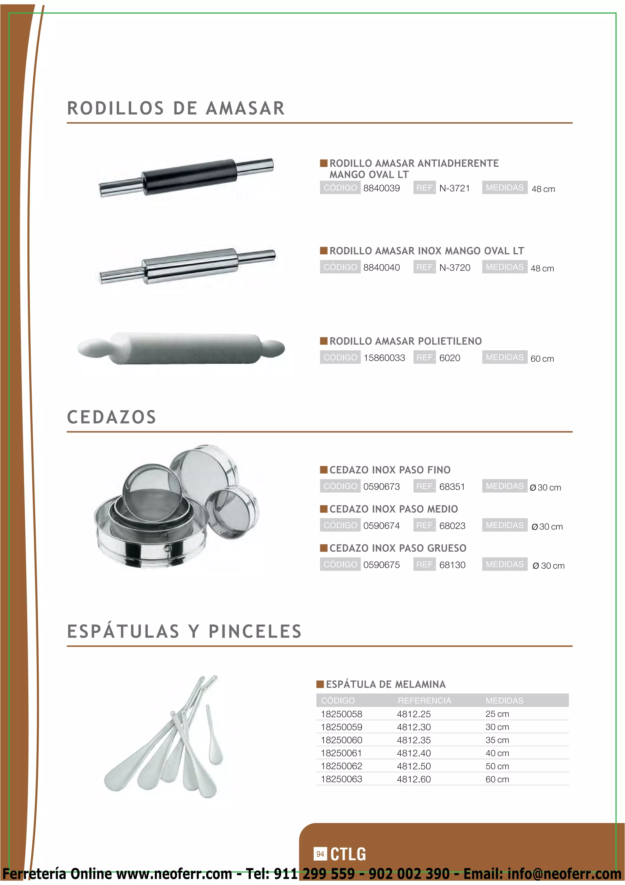 RODILLOS DE AMASAR

                                                   RODILLO AMASAR ANTIADHERENTE
                                                   MANGO OVAL LT
                                               CÓDIGO 8840039     REF. N-3721   MEDIDAS 48 cm




                                                   RODILLO AMASAR INOX MANGO OVAL LT
                                               CÓDIGO 8840040     REF. N-3720   MEDIDAS 48 cm




                                                   RODILLO AMASAR POLIETILENO
                                               CÓDIGO 15860033    REF. 6020     MEDIDAS 60 cm




         CEDAZOS

                                                   CEDAZO INOX PASO FINO
                                               CÓDIGO 0590673     REF. 68351    MEDIDAS   30 cm

                                                   CEDAZO INOX PASO MEDIO
                                               CÓDIGO 0590674     REF. 68023    MEDIDAS   30 cm

                                                   CEDAZO INOX PASO GRUESO
                                               CÓDIGO 0590675     REF. 68130    MEDIDAS   30 cm




         ESPÁTULAS Y PINCELES

                                                   ESPÁTULA DE MELAMINA
                                               CÓDIGO         REFERENCIA        MEDIDAS
                                               18250058       4812.25           25 cm
                                               18250059       4812.30           30 cm
                                               18250060       4812.35           35 cm
                                               18250061       4812.40           40 cm
                                               18250062       4812.50           50 cm
                                               18250063       4812.60           60 cm




                                              94

Ferretería Online www.neoferr.com - Tel: 911 299 559 - 902 002 390 - Email: info@neoferr.com
 