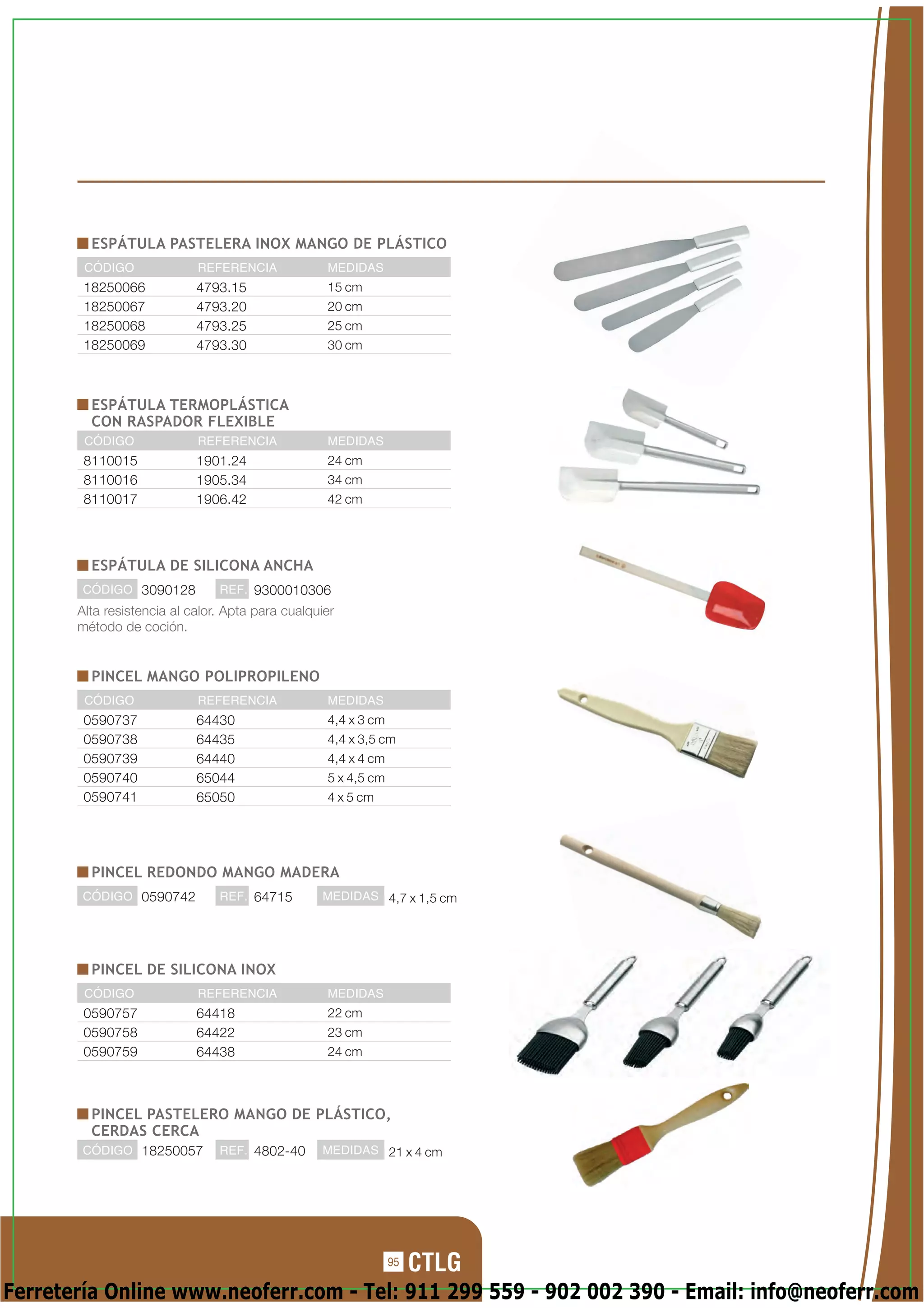 ESPÁTULA PASTELERA INOX MANGO DE PLÁSTICO
        CÓDIGO              REFERENCIA             MEDIDAS
        18250066            4793.15                15 cm
        18250067            4793.20                20 cm
        18250068            4793.25                25 cm
        18250069            4793.30                30 cm



         ESPÁTULA TERMOPLÁSTICA
         CON RASPADOR FLEXIBLE
        CÓDIGO              REFERENCIA             MEDIDAS
        8110015             1901.24                24 cm
        8110016             1905.34                34 cm
        8110017             1906.42                42 cm




         ESPÁTULA DE SILICONA ANCHA
        CÓDIGO 3090128          REF. 9300010306
       Alta resistencia al calor. Apta para cualquier
       método de coción.


         PINCEL MANGO POLIPROPILENO
        CÓDIGO              REFERENCIA             MEDIDAS
        0590737             64430                  4,4 x 3 cm
        0590738             64435                  4,4 x 3,5 cm
        0590739             64440                  4,4 x 4 cm
        0590740             65044                  5 x 4,5 cm
        0590741             65050                  4 x 5 cm




         PINCEL REDONDO MANGO MADERA
        CÓDIGO 0590742          REF. 64715        MEDIDAS 4,7 x 1,5 cm




         PINCEL DE SILICONA INOX
        CÓDIGO              REFERENCIA             MEDIDAS
        0590757             64418                  22 cm
        0590758             64422                  23 cm
        0590759             64438                  24 cm



         PINCEL PASTELERO MANGO DE PLÁSTICO,
         CERDAS CERCA
        CÓDIGO 18250057         REF. 4802-40      MEDIDAS 21 x 4 cm




                                                                95

Ferretería Online www.neoferr.com - Tel: 911 299 559 - 902 002 390 - Email: info@neoferr.com
 