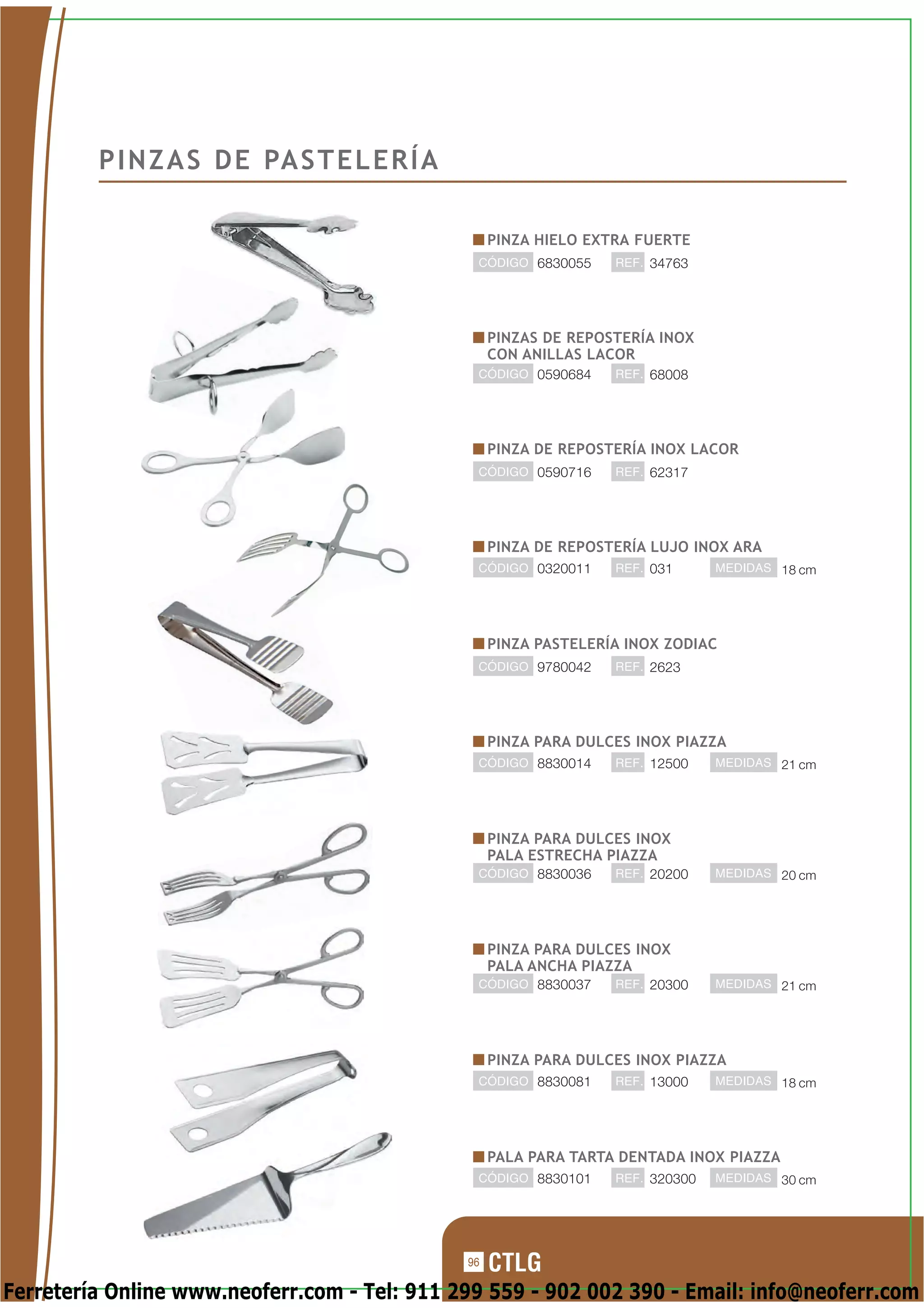 P I N Z A S D E PA S T E L E R Í A

                                                   PINZA HIELO EXTRA FUERTE
                                               CÓDIGO 6830055     REF. 34763




                                                   PINZAS DE REPOSTERÍA INOX
                                                   CON ANILLAS LACOR
                                               CÓDIGO 0590684     REF. 68008




                                                   PINZA DE REPOSTERÍA INOX LACOR
                                               CÓDIGO 0590716     REF. 62317




                                                   PINZA DE REPOSTERÍA LUJO INOX ARA
                                               CÓDIGO 0320011     REF. 031      MEDIDAS 18 cm




                                                   PINZA PASTELERÍA INOX ZODIAC
                                               CÓDIGO 9780042     REF. 2623




                                                   PINZA PARA DULCES INOX PIAZZA
                                               CÓDIGO 8830014     REF. 12500    MEDIDAS 21 cm




                                                   PINZA PARA DULCES INOX
                                                   PALA ESTRECHA PIAZZA
                                               CÓDIGO 8830036     REF. 20200    MEDIDAS 20 cm




                                                   PINZA PARA DULCES INOX
                                                   PALA ANCHA PIAZZA
                                               CÓDIGO 8830037     REF. 20300    MEDIDAS 21 cm




                                                   PINZA PARA DULCES INOX PIAZZA
                                               CÓDIGO 8830081     REF. 13000    MEDIDAS 18 cm




                                                   PALA PARA TARTA DENTADA INOX PIAZZA
                                               CÓDIGO 8830101     REF. 320300   MEDIDAS 30 cm




                                              96

Ferretería Online www.neoferr.com - Tel: 911 299 559 - 902 002 390 - Email: info@neoferr.com
 