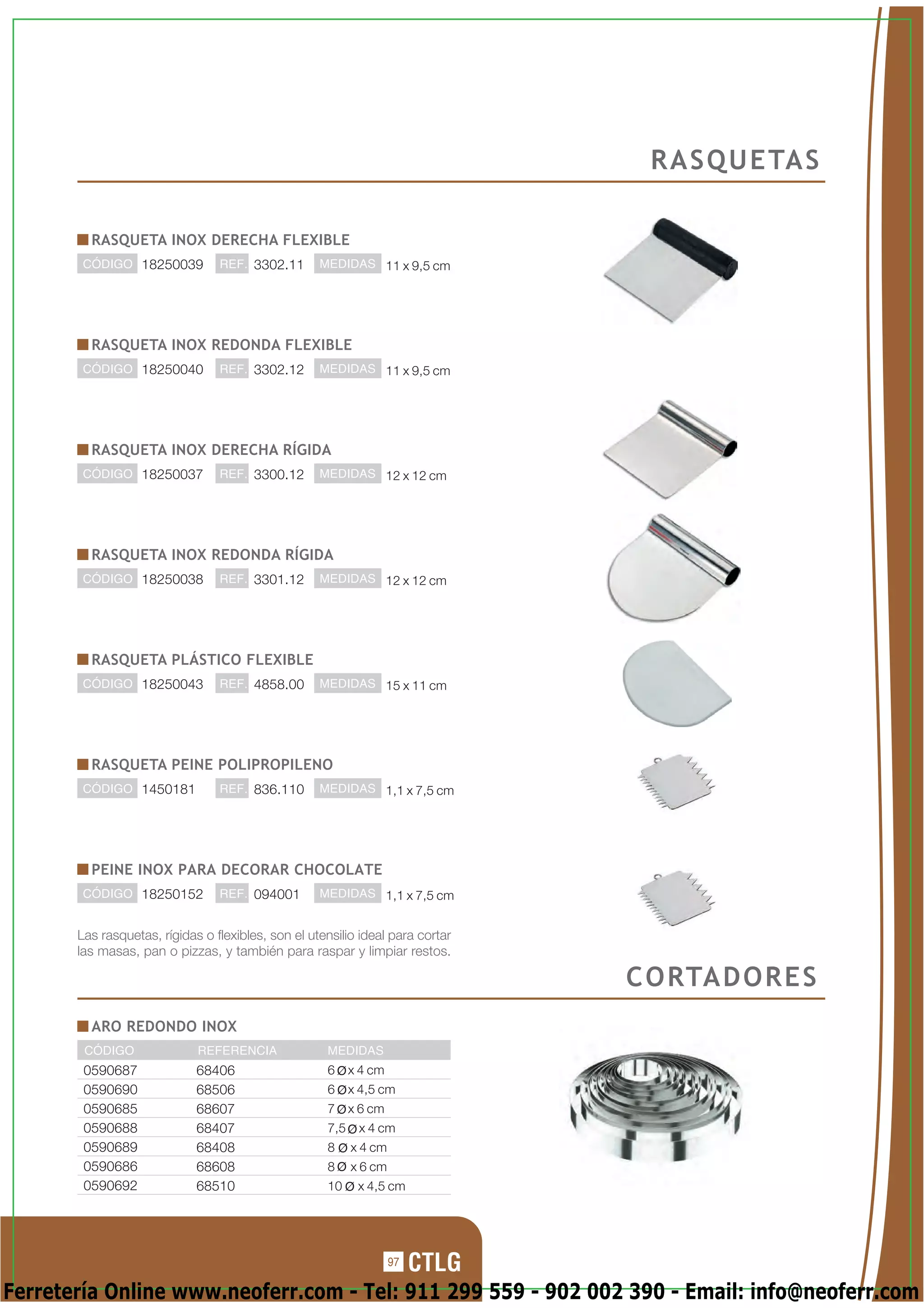 R A S Q U E TA S

         RASQUETA INOX DERECHA FLEXIBLE
        CÓDIGO 18250039          REF. 3302.11       MEDIDAS 11 x 9,5 cm




         RASQUETA INOX REDONDA FLEXIBLE
        CÓDIGO 18250040          REF. 3302.12       MEDIDAS 11 x 9,5 cm




         RASQUETA INOX DERECHA RÍGIDA
        CÓDIGO 18250037          REF. 3300.12       MEDIDAS 12 x 12 cm




         RASQUETA INOX REDONDA RÍGIDA
        CÓDIGO 18250038          REF. 3301.12       MEDIDAS 12 x 12 cm




         RASQUETA PLÁSTICO FLEXIBLE
        CÓDIGO 18250043          REF. 4858.00       MEDIDAS 15 x 11 cm




         RASQUETA PEINE POLIPROPILENO
        CÓDIGO 1450181           REF. 836.110       MEDIDAS 1,1 x 7,5 cm




         PEINE INOX PARA DECORAR CHOCOLATE
        CÓDIGO 18250152          REF. 094001        MEDIDAS 1,1 x 7,5 cm


       Las rasquetas, rígidas o flexibles, son el utensilio ideal para cortar
       las masas, pan o pizzas, y también para raspar y limpiar restos.

                                                                                C O RTA D O R E S
         ARO REDONDO INOX
        CÓDIGO               REFERENCIA              MEDIDAS
        0590687              68406                   6     x 4 cm
        0590690              68506                   6     x 4,5 cm
        0590685              68607                   7     x 6 cm
        0590688              68407                   7,5    x 4 cm
        0590689              68408                   8     x 4 cm
        0590686              68608                   8     x 6 cm
        0590692              68510                   10     x 4,5 cm




                                                                    97

Ferretería Online www.neoferr.com - Tel: 911 299 559 - 902 002 390 - Email: info@neoferr.com
 