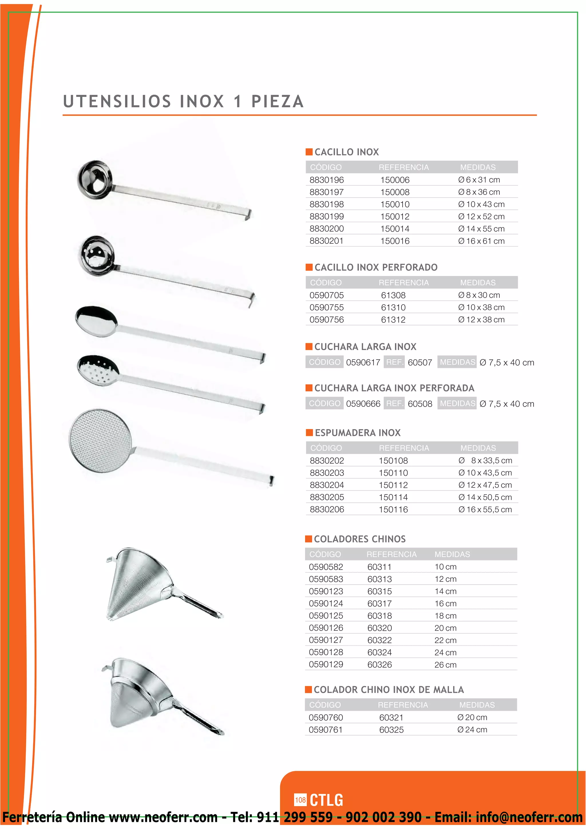 UTENSILIOS INOX 1 PIEZA

                                                     CACILLO INOX
                                                    CÓDIGO        REFERENCIA             MEDIDAS
                                                    8830196         150006               Ø 6 x 31 cm
                                                    8830197         150008               Ø 8 x 36 cm
                                                    8830198         150010               Ø 10 x 43 cm
                                                    8830199         150012               Ø 12 x 52 cm
                                                    8830200         150014               Ø 14 x 55 cm
                                                    8830201         150016               Ø 16 x 61 cm


                                                     CACILLO INOX PERFORADO
                                                    CÓDIGO        REFERENCIA             MEDIDAS
                                                    0590705         61308                Ø 8 x 30 cm
                                                    0590755         61310                Ø 10 x 38 cm
                                                    0590756         61312                Ø 12 x 38 cm


                                                     CUCHARA LARGA INOX
                                                    CÓDIGO 0590617 REF. 60507 MEDIDAS Ø 7,5 x 40 cm


                                                     CUCHARA LARGA INOX PERFORADA
                                                    CÓDIGO 0590666 REF. 60508 MEDIDAS Ø 7,5 x 40 cm


                                                     ESPUMADERA INOX
                                                    CÓDIGO          REFERENCIA           MEDIDAS
                                                    8830202       150108                 Ø 8 x 33,5 cm
                                                    8830203       150110                 Ø 10 x 43,5 cm
                                                    8830204       150112                 Ø 12 x 47,5 cm
                                                    8830205       150114                 Ø 14 x 50,5 cm
                                                    8830206       150116                 Ø 16 x 55,5 cm


                                                     COLADORES CHINOS
                                                    CÓDIGO      REFERENCIA       MEDIDAS
                                                    0590582     60311            10 cm
                                                    0590583     60313            12 cm
                                                    0590123     60315            14 cm
                                                    0590124     60317            16 cm
                                                    0590125     60318            18 cm
                                                    0590126     60320            20 cm
                                                    0590127     60322            22 cm
                                                    0590128     60324            24 cm
                                                    0590129     60326            26 cm


                                                     COLADOR CHINO INOX DE MALLA
                                                    CÓDIGO        REFERENCIA             MEDIDAS
                                                    0590760         60321                Ø 20 cm
                                                    0590761         60325                Ø 24 cm




                                              108

Ferretería Online www.neoferr.com - Tel: 911 299 559 - 902 002 390 - Email: info@neoferr.com
 