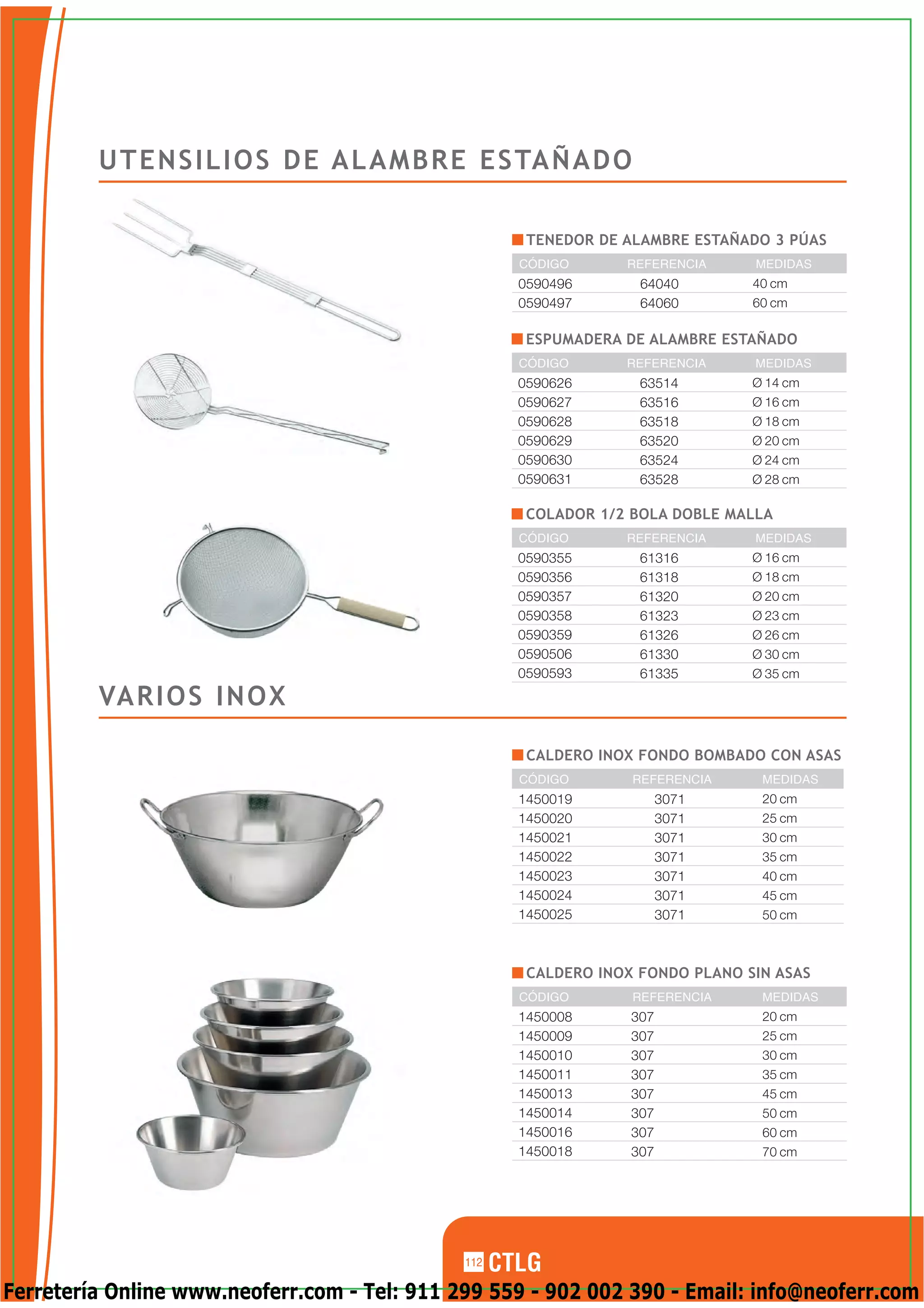 U T E N S I L I O S D E A L A M B R E E S TA Ñ A D O

                                                     TENEDOR DE ALAMBRE ESTAÑADO 3 PÚAS
                                                    CÓDIGO      REFERENCIA     MEDIDAS
                                                    0590496       64040        40 cm
                                                    0590497       64060        60 cm

                                                     ESPUMADERA DE ALAMBRE ESTAÑADO
                                                    CÓDIGO      REFERENCIA     MEDIDAS
                                                    0590626       63514        Ø 14 cm
                                                    0590627       63516        Ø 16 cm
                                                    0590628       63518        Ø 18 cm
                                                    0590629       63520        Ø 20 cm
                                                    0590630       63524        Ø 24 cm
                                                    0590631       63528        Ø 28 cm

                                                     COLADOR 1/2 BOLA DOBLE MALLA
                                                    CÓDIGO      REFERENCIA     MEDIDAS
                                                    0590355       61316        Ø 16 cm
                                                    0590356       61318        Ø 18 cm
                                                    0590357       61320        Ø 20 cm
                                                    0590358       61323        Ø 23 cm
                                                    0590359       61326        Ø 26 cm
                                                    0590506       61330        Ø 30 cm
                                                    0590593       61335        Ø 35 cm

         VA R I O S I N O X

                                                     CALDERO INOX FONDO BOMBADO CON ASAS
                                                    CÓDIGO       REFERENCIA     MEDIDAS
                                                    1450019            3071     20 cm
                                                    1450020            3071     25 cm
                                                    1450021            3071     30 cm
                                                    1450022            3071     35 cm
                                                    1450023            3071     40 cm
                                                    1450024            3071     45 cm
                                                    1450025            3071     50 cm



                                                     CALDERO INOX FONDO PLANO SIN ASAS
                                                    CÓDIGO       REFERENCIA     MEDIDAS
                                                    1450008      307            20 cm
                                                    1450009      307            25 cm
                                                    1450010      307            30 cm
                                                    1450011      307            35 cm
                                                    1450013      307            45 cm
                                                    1450014      307            50 cm
                                                    1450016      307            60 cm
                                                    1450018      307            70 cm




                                              112

Ferretería Online www.neoferr.com - Tel: 911 299 559 - 902 002 390 - Email: info@neoferr.com
 