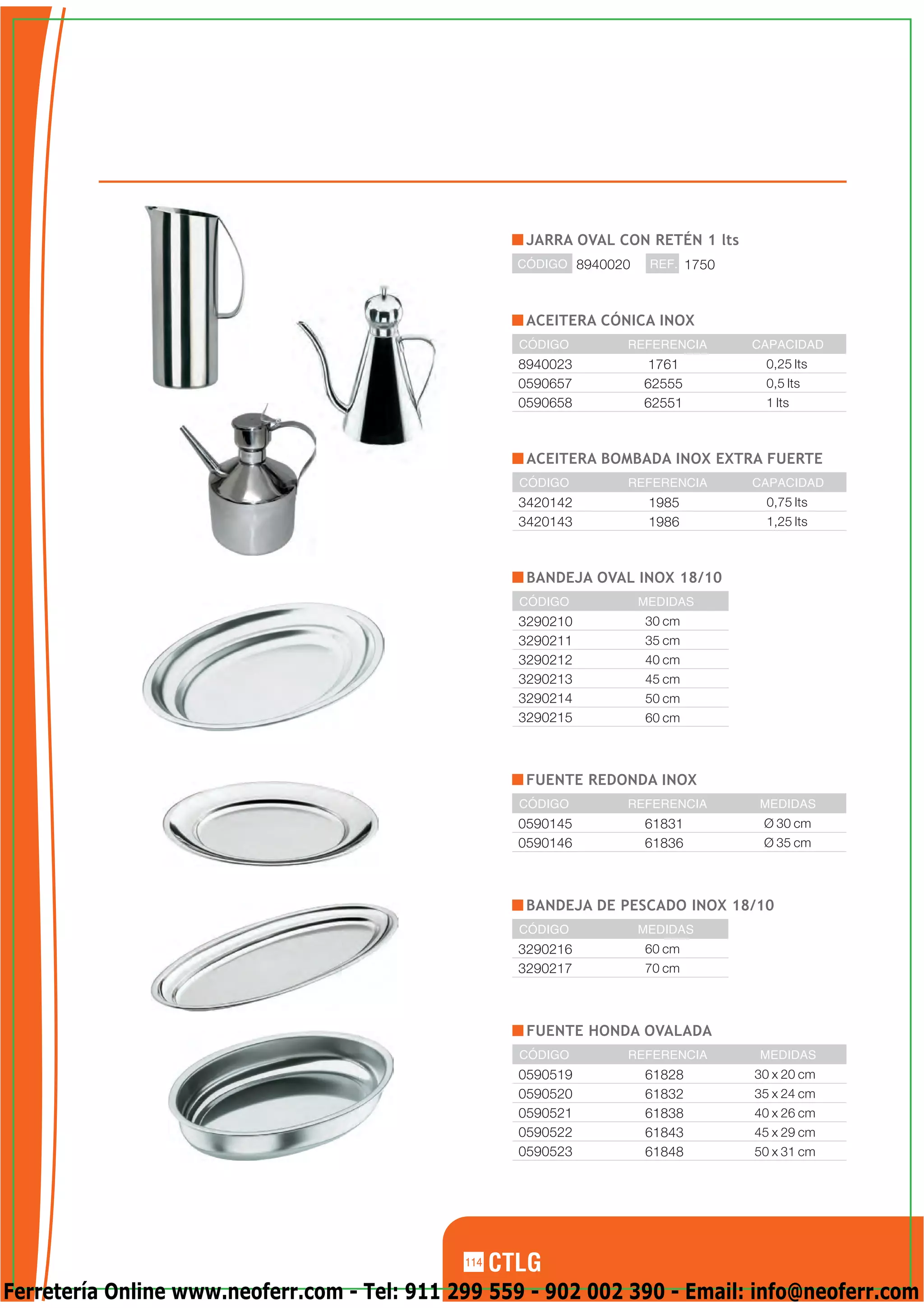 JARRA OVAL CON RETÉN 1 lts
                                                    CÓDIGO 8940020    REF. 1750



                                                     ACEITERA CÓNICA INOX
                                                    CÓDIGO       REFERENCIA       CAPACIDAD
                                                    8940023           1761         0,25 lts
                                                    0590657          62555         0,5 lts
                                                    0590658          62551         1 lts



                                                     ACEITERA BOMBADA INOX EXTRA FUERTE
                                                    CÓDIGO       REFERENCIA       CAPACIDAD
                                                    3420142           1985         0,75 lts
                                                    3420143           1986         1,25 lts



                                                     BANDEJA OVAL INOX 18/10
                                                    CÓDIGO           MEDIDAS
                                                    3290210          30 cm
                                                    3290211          35 cm
                                                    3290212          40 cm
                                                    3290213          45 cm
                                                    3290214          50 cm
                                                    3290215          60 cm



                                                     FUENTE REDONDA INOX
                                                    CÓDIGO       REFERENCIA       MEDIDAS
                                                    0590145          61831         Ø 30 cm
                                                    0590146          61836         Ø 35 cm



                                                     BANDEJA DE PESCADO INOX 18/10
                                                    CÓDIGO           MEDIDAS
                                                    3290216          60 cm
                                                    3290217          70 cm



                                                     FUENTE HONDA OVALADA
                                                    CÓDIGO       REFERENCIA        MEDIDAS
                                                    0590519          61828        30 x 20 cm
                                                    0590520          61832        35 x 24 cm
                                                    0590521          61838        40 x 26 cm
                                                    0590522          61843        45 x 29 cm
                                                    0590523          61848        50 x 31 cm




                                              114

Ferretería Online www.neoferr.com - Tel: 911 299 559 - 902 002 390 - Email: info@neoferr.com
 