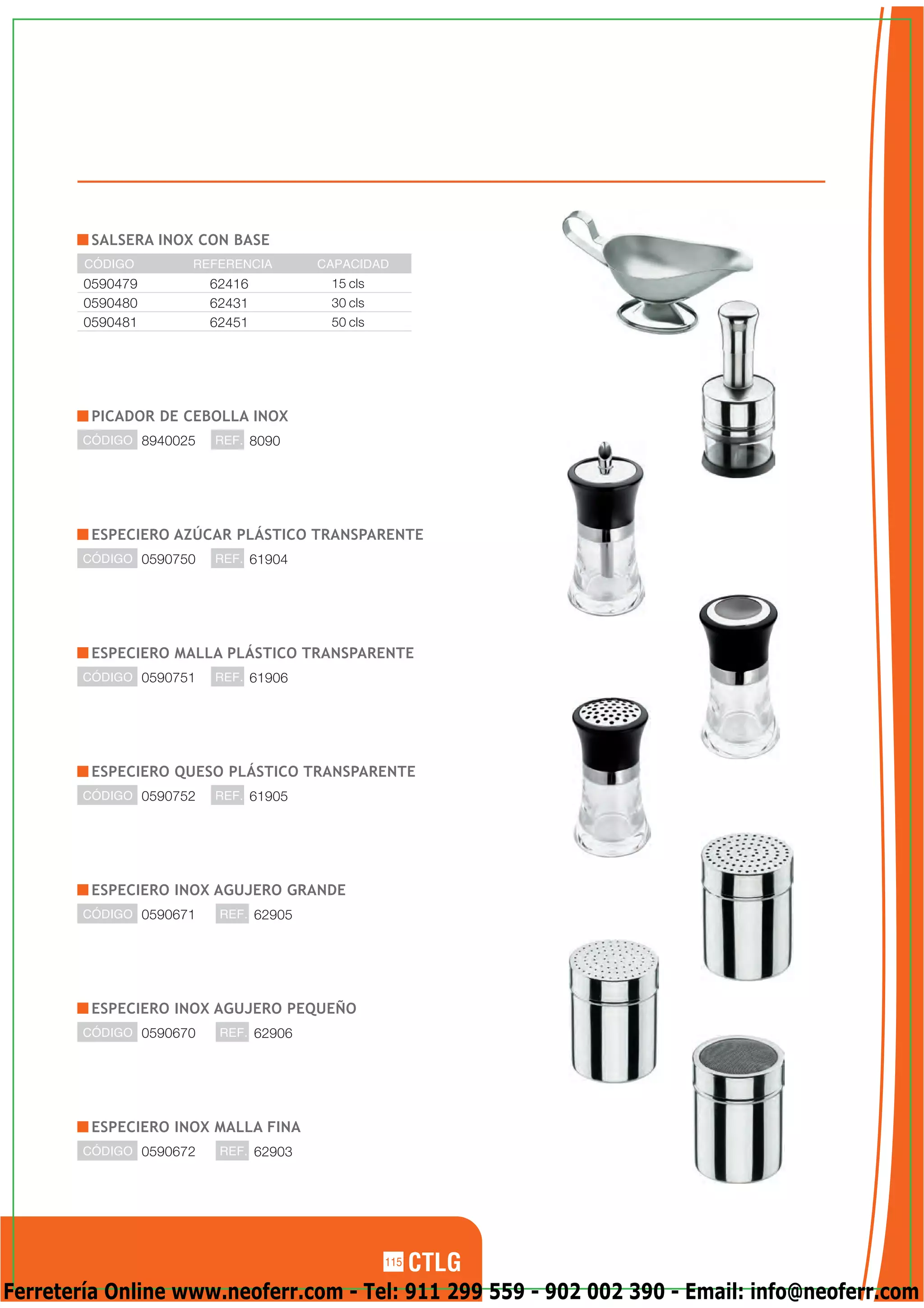 SALSERA INOX CON BASE
        CÓDIGO       REFERENCIA        CAPACIDAD
        0590479          62416          15 cls
        0590480          62431          30 cls
        0590481          62451          50 cls




         PICADOR DE CEBOLLA INOX
        CÓDIGO 8940025   REF. 8090




         ESPECIERO AZÚCAR PLÁSTICO TRANSPARENTE
        CÓDIGO 0590750   REF. 61904




         ESPECIERO MALLA PLÁSTICO TRANSPARENTE
        CÓDIGO 0590751   REF. 61906




         ESPECIERO QUESO PLÁSTICO TRANSPARENTE
        CÓDIGO 0590752   REF. 61905




         ESPECIERO INOX AGUJERO GRANDE
        CÓDIGO 0590671    REF. 62905




         ESPECIERO INOX AGUJERO PEQUEÑO
        CÓDIGO 0590670    REF. 62906




         ESPECIERO INOX MALLA FINA
        CÓDIGO 0590672    REF. 62903




                                                 115

Ferretería Online www.neoferr.com - Tel: 911 299 559 - 902 002 390 - Email: info@neoferr.com
 