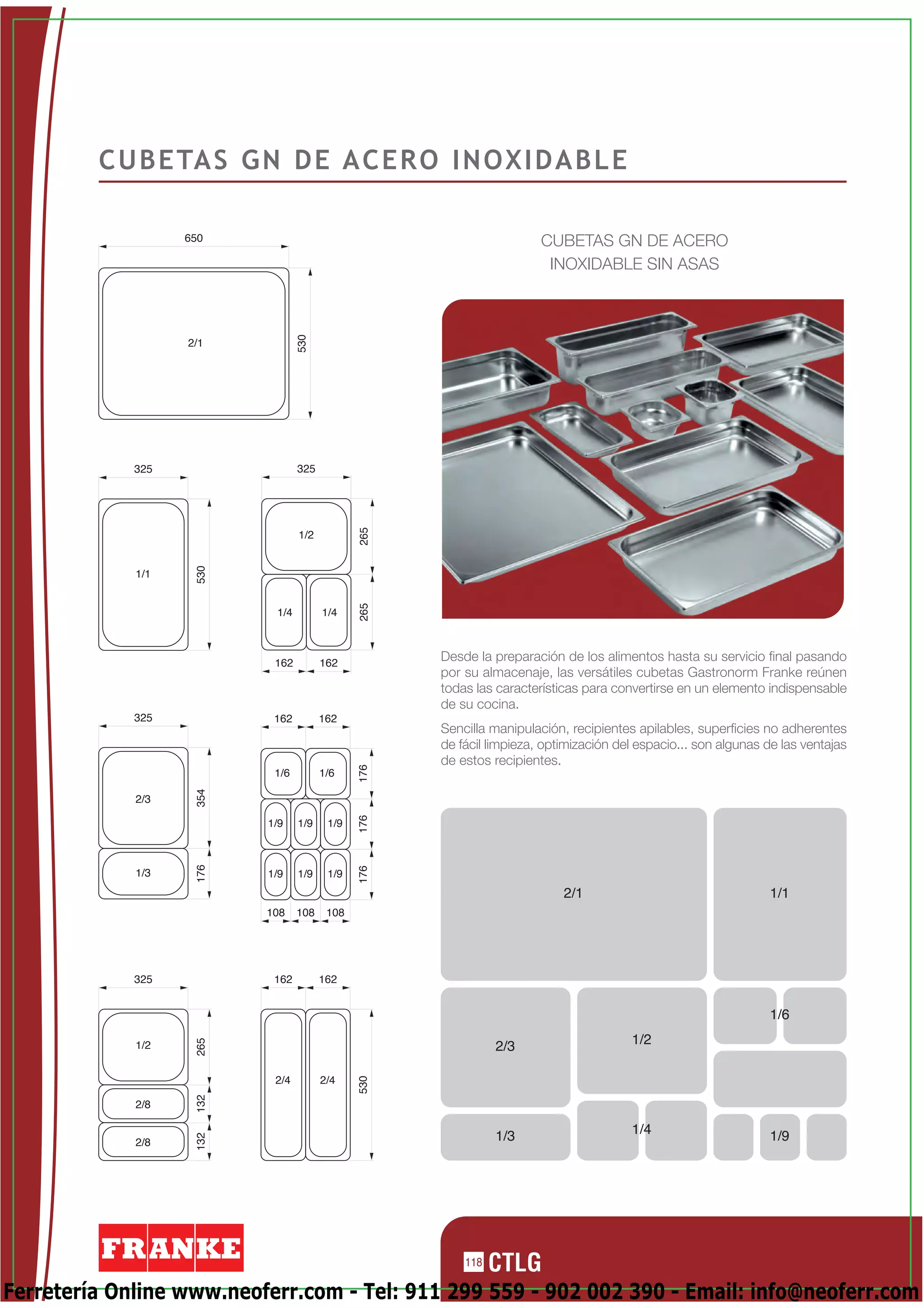 C U B E TA S G N D E A C E R O I N O X I D A B L E

                   650                                                CUBETAS GN DE ACERO
                                                                       INOXIDABLE SIN ASAS

                                 530


                   2/1




             325                 325
                                              265




                                 1/2
                    530




             1/1
                                              265




                           1/4         1/4



                           162         162
                                                    Desde la preparación de los alimentos hasta su servicio final pasando
                                                    por su almacenaje, las versátiles cubetas Gastronorm Franke reúnen
                                                    todas las características para convertirse en un elemento indispensable
                                                    de su cocina.
             325           162         162
                                                    Sencilla manipulación, recipientes apilables, superficies no adherentes
                                                    de fácil limpieza, optimización del espacio... son algunas de las ventajas
                                                    de estos recipientes.
                                              176




                           1/6         1/6
                    354




             2/3
                                              176




                          1/9    1/9    1/9
                    176




                                              176




             1/3          1/9    1/9    1/9
                                                                          2/1                                  1/1
                          108    108    108




             325           162         162


                                                                                                               1/6
                                                                                      1/2
                    265




             1/2                                              2/3

                           2/4         2/4
                                              530
                    132




             2/8

                                                              1/3                     1/4                      1/9
                    132




             2/8




                                                        118

Ferretería Online www.neoferr.com - Tel: 911 299 559 - 902 002 390 - Email: info@neoferr.com
 