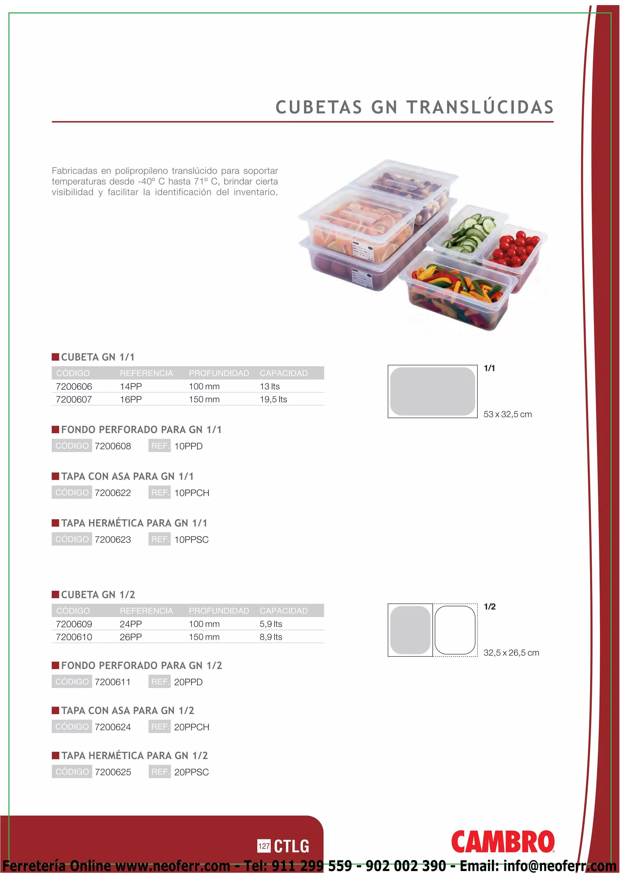 C U B E TA S G N T R A N S L Ú C I D A S


       Fabricadas en polipropileno translúcido para soportar
       temperaturas desde -40º C hasta 71º C, brindar cierta
       visibilidad y facilitar la identificación del inventario.




         CUBETA GN 1/1
                                                                                              1/1
        CÓDIGO          REFERENCIA       PROFUNDIDAD       CAPACIDAD
        7200606         14PP             100 mm            13 lts
        7200607         16PP             150 mm            19,5 lts
                                                                                              53 x 32,5 cm
         FONDO PERFORADO PARA GN 1/1
       CÓDIGO 7200608           REF. 10PPD


         TAPA CON ASA PARA GN 1/1
       CÓDIGO 7200622           REF. 10PPCH


         TAPA HERMÉTICA PARA GN 1/1
       CÓDIGO 7200623           REF. 10PPSC




         CUBETA GN 1/2
        CÓDIGO          REFERENCIA       PROFUNDIDAD       CAPACIDAD
                                                                                              1/2

        7200609         24PP             100 mm            5,9 lts
        7200610         26PP             150 mm            8,9 lts
                                                                                              32,5 x 26,5 cm
         FONDO PERFORADO PARA GN 1/2
       CÓDIGO 7200611           REF. 20PPD


         TAPA CON ASA PARA GN 1/2
       CÓDIGO 7200624           REF. 20PPCH


         TAPA HERMÉTICA PARA GN 1/2
        CÓDIGO 7200625          REF. 20PPSC




                                                           127

Ferretería Online www.neoferr.com - Tel: 911 299 559 - 902 002 390 - Email: info@neoferr.com
 