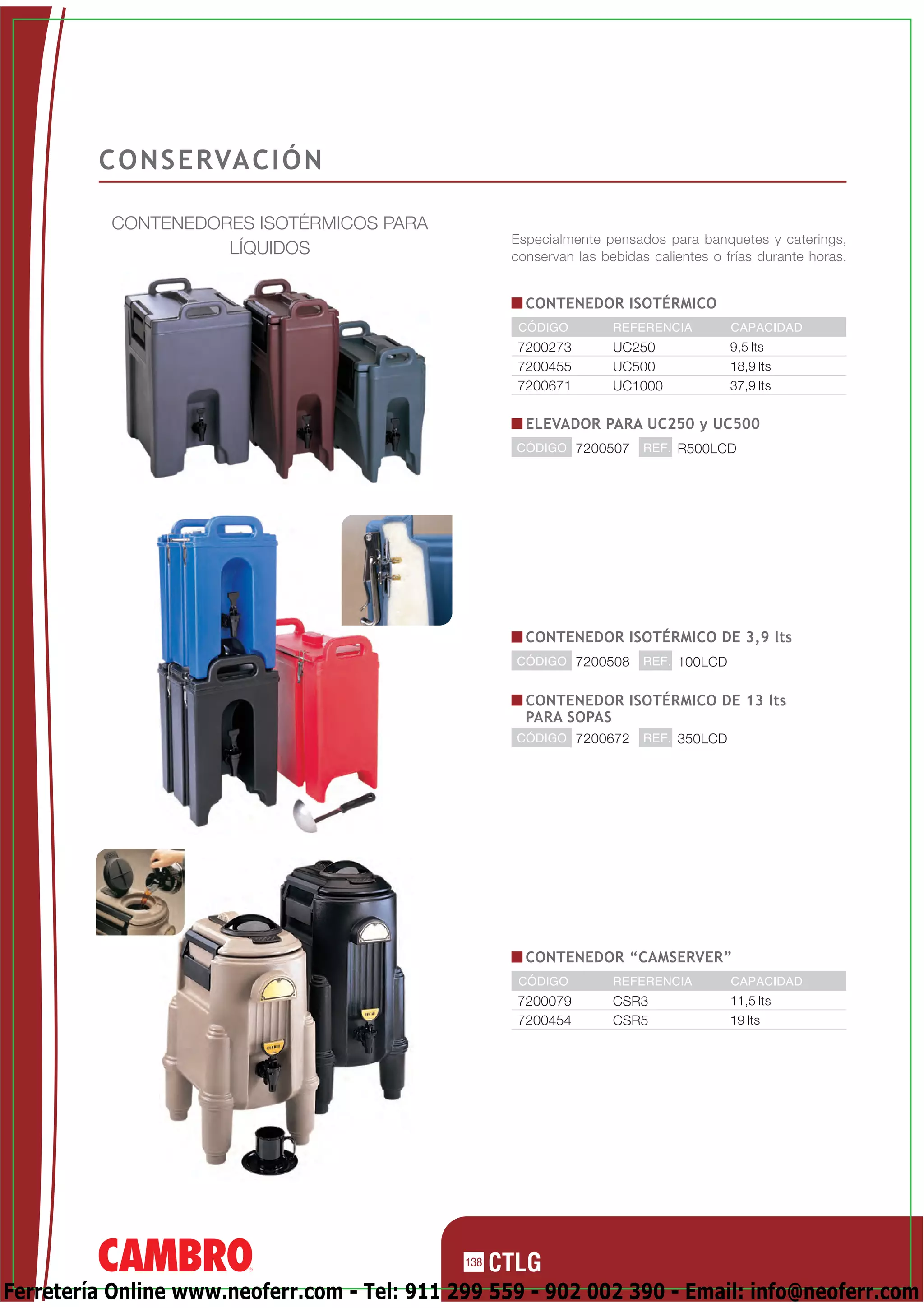 C O N S E RVA C I Ó N

          CONTENEDORES ISOTÉRMICOS PARA
                                                    Especialmente pensados para banquetes y caterings,
                    LÍQUIDOS                        conservan las bebidas calientes o frías durante horas.


                                                      CONTENEDOR ISOTÉRMICO
                                                     CÓDIGO         REFERENCIA         CAPACIDAD
                                                    7200273         UC250              9,5 lts
                                                    7200455         UC500              18,9 lts
                                                    7200671         UC1000             37,9 lts


                                                      ELEVADOR PARA UC250 y UC500
                                                    CÓDIGO 7200507       REF. R500LCD




                                                      CONTENEDOR ISOTÉRMICO DE 3,9 lts
                                                    CÓDIGO 7200508       REF. 100LCD


                                                      CONTENEDOR ISOTÉRMICO DE 13 lts
                                                      PARA SOPAS
                                                    CÓDIGO 7200672       REF. 350LCD




                                                      CONTENEDOR “CAMSERVER”
                                                     CÓDIGO         REFERENCIA         CAPACIDAD
                                                    7200079         CSR3               11,5 lts
                                                    7200454         CSR5               19 lts




                                              138

Ferretería Online www.neoferr.com - Tel: 911 299 559 - 902 002 390 - Email: info@neoferr.com
 