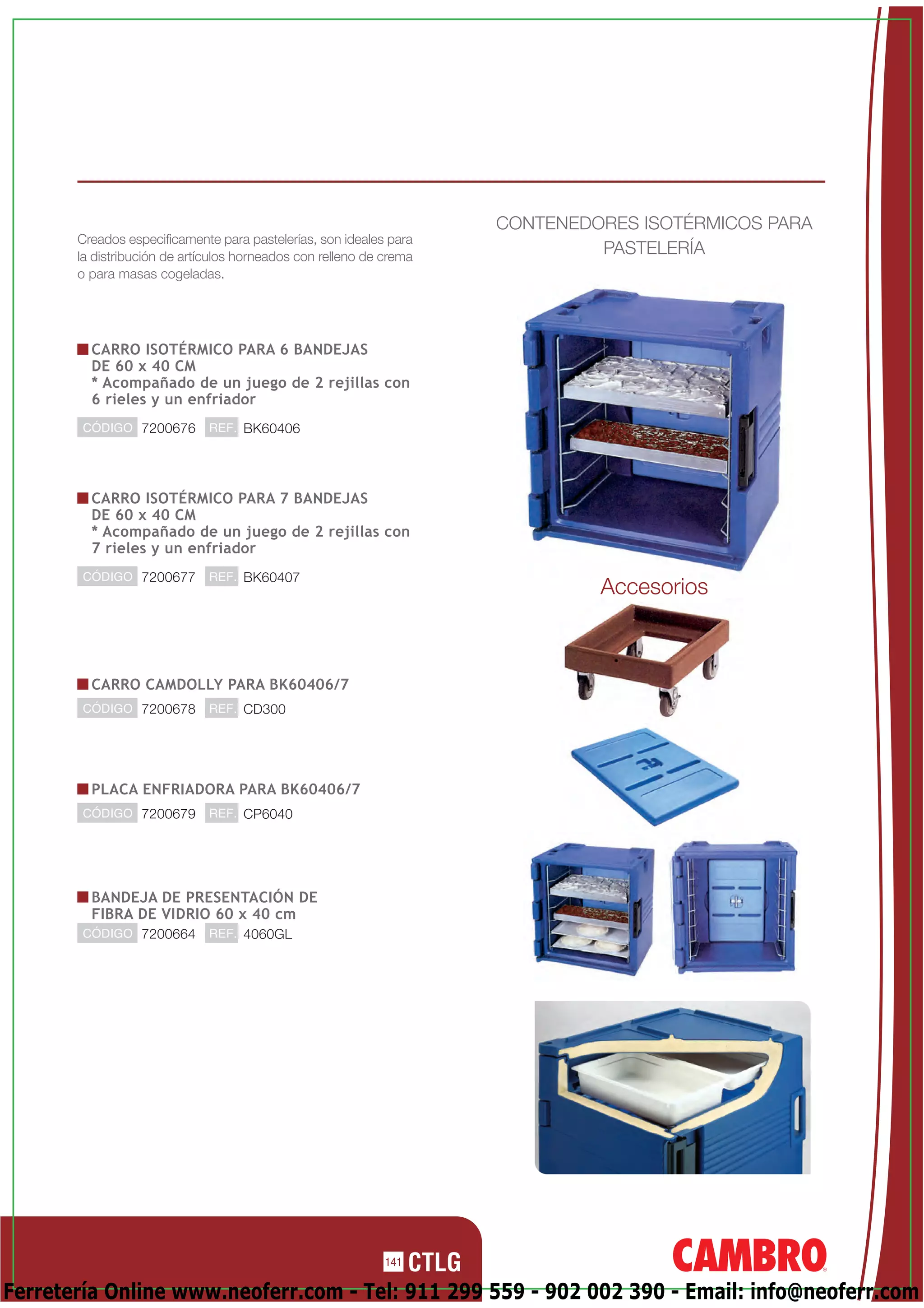 CONTENEDORES ISOTÉRMICOS PARA
       Creados especificamente para pastelerías, son ideales para
       la distribución de artículos horneados con relleno de crema
                                                                              PASTELERÍA
       o para masas cogeladas.




         CARRO ISOTÉRMICO PARA 6 BANDEJAS
         DE 60 x 40 CM
         * Acompañado de un juego de 2 rejillas con
         6 rieles y un enfriador
       CÓDIGO 7200676         REF. BK60406




         CARRO ISOTÉRMICO PARA 7 BANDEJAS
         DE 60 x 40 CM
         * Acompañado de un juego de 2 rejillas con
         7 rieles y un enfriador
       CÓDIGO 7200677         REF. BK60407
                                                                              Accesorios



         CARRO CAMDOLLY PARA BK60406/7
       CÓDIGO 7200678         REF. CD300




         PLACA ENFRIADORA PARA BK60406/7
       CÓDIGO 7200679         REF. CP6040




         BANDEJA DE PRESENTACIÓN DE
         FIBRA DE VIDRIO 60 x 40 cm
       CÓDIGO 7200664         REF. 4060GL




                                                             141

Ferretería Online www.neoferr.com - Tel: 911 299 559 - 902 002 390 - Email: info@neoferr.com
 
