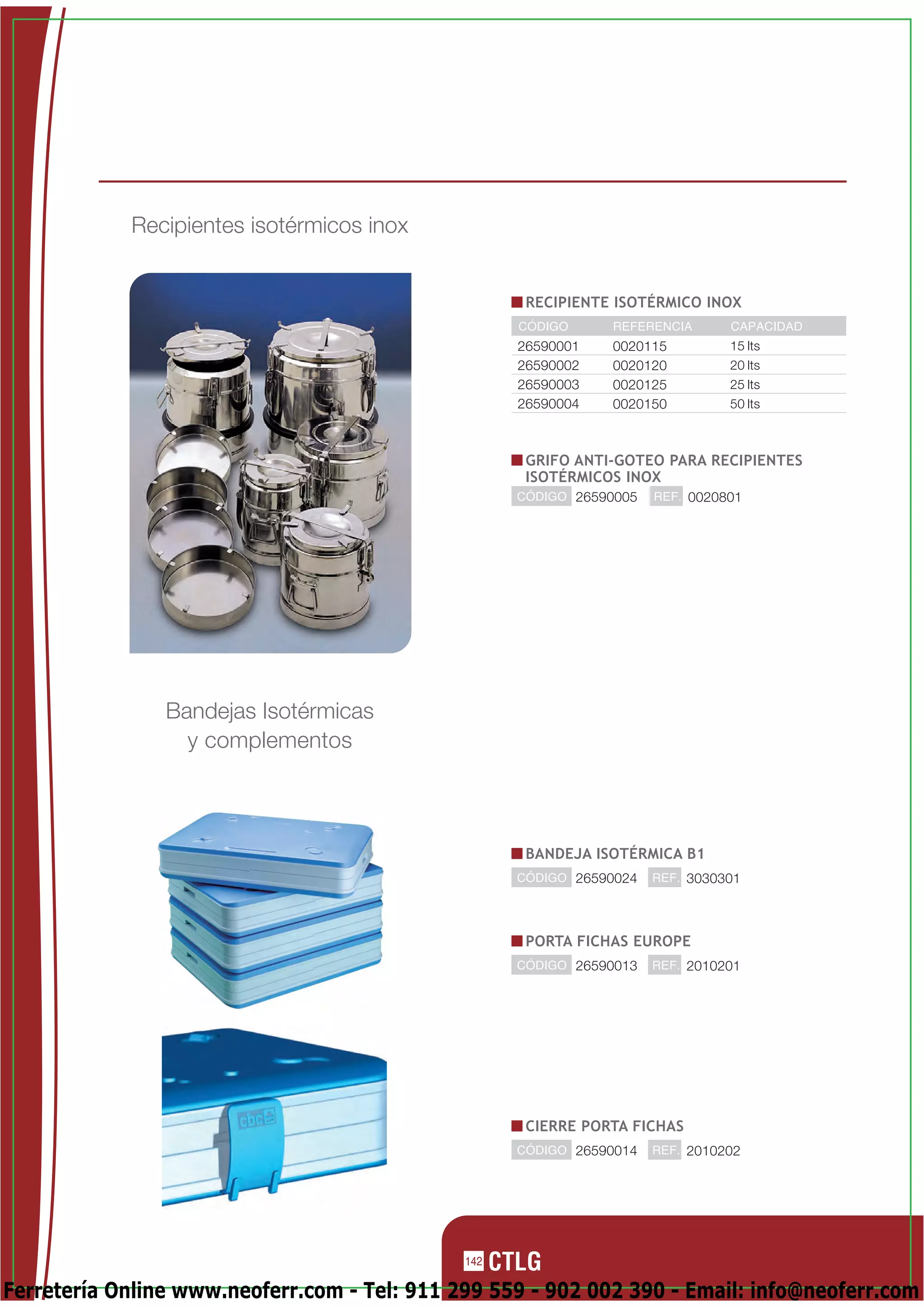 Recipientes isotérmicos inox


                                                     RECIPIENTE ISOTÉRMICO INOX
                                                    CÓDIGO     REFERENCIA       CAPACIDAD
                                                    26590001   0020115          15 lts
                                                    26590002   0020120          20 lts
                                                    26590003   0020125          25 lts
                                                    26590004   0020150          50 lts



                                                     GRIFO ANTI-GOTEO PARA RECIPIENTES
                                                     ISOTÉRMICOS INOX
                                                    CÓDIGO 26590005   REF. 0020801




                Bandejas Isotérmicas
                  y complementos



                                                     BANDEJA ISOTÉRMICA B1
                                                    CÓDIGO 26590024   REF. 3030301




                                                     PORTA FICHAS EUROPE
                                                    CÓDIGO 26590013   REF. 2010201




                                                     CIERRE PORTA FICHAS
                                                    CÓDIGO 26590014   REF. 2010202




                                              142

Ferretería Online www.neoferr.com - Tel: 911 299 559 - 902 002 390 - Email: info@neoferr.com
 