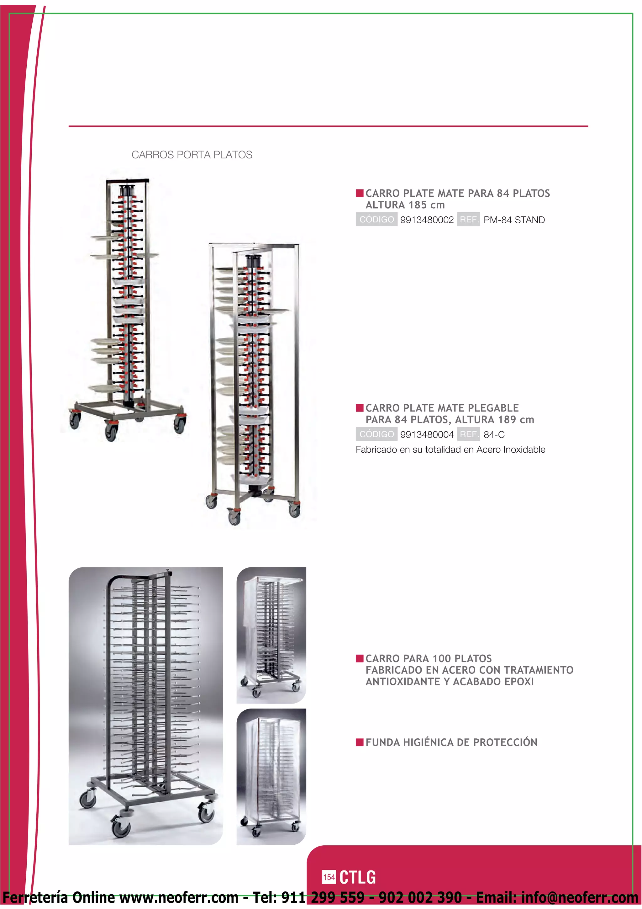 CARROS PORTA PLATOS


                                                      CARRO PLATE MATE PARA 84 PLATOS
                                                      ALTURA 185 cm
                                                    CÓDIGO 9913480002 REF. PM-84 STAND




                                                      CARRO PLATE MATE PLEGABLE
                                                      PARA 84 PLATOS, ALTURA 189 cm
                                                    CÓDIGO 9913480004 REF. 84-C
                                                    Fabricado en su totalidad en Acero Inoxidable




                                                      CARRO PARA 100 PLATOS
                                                      FABRICADO EN ACERO CON TRATAMIENTO
                                                      ANTIOXIDANTE Y ACABADO EPOXI




                                                      FUNDA HIGIÉNICA DE PROTECCIÓN




                                              154

Ferretería Online www.neoferr.com - Tel: 911 299 559 - 902 002 390 - Email: info@neoferr.com
 
