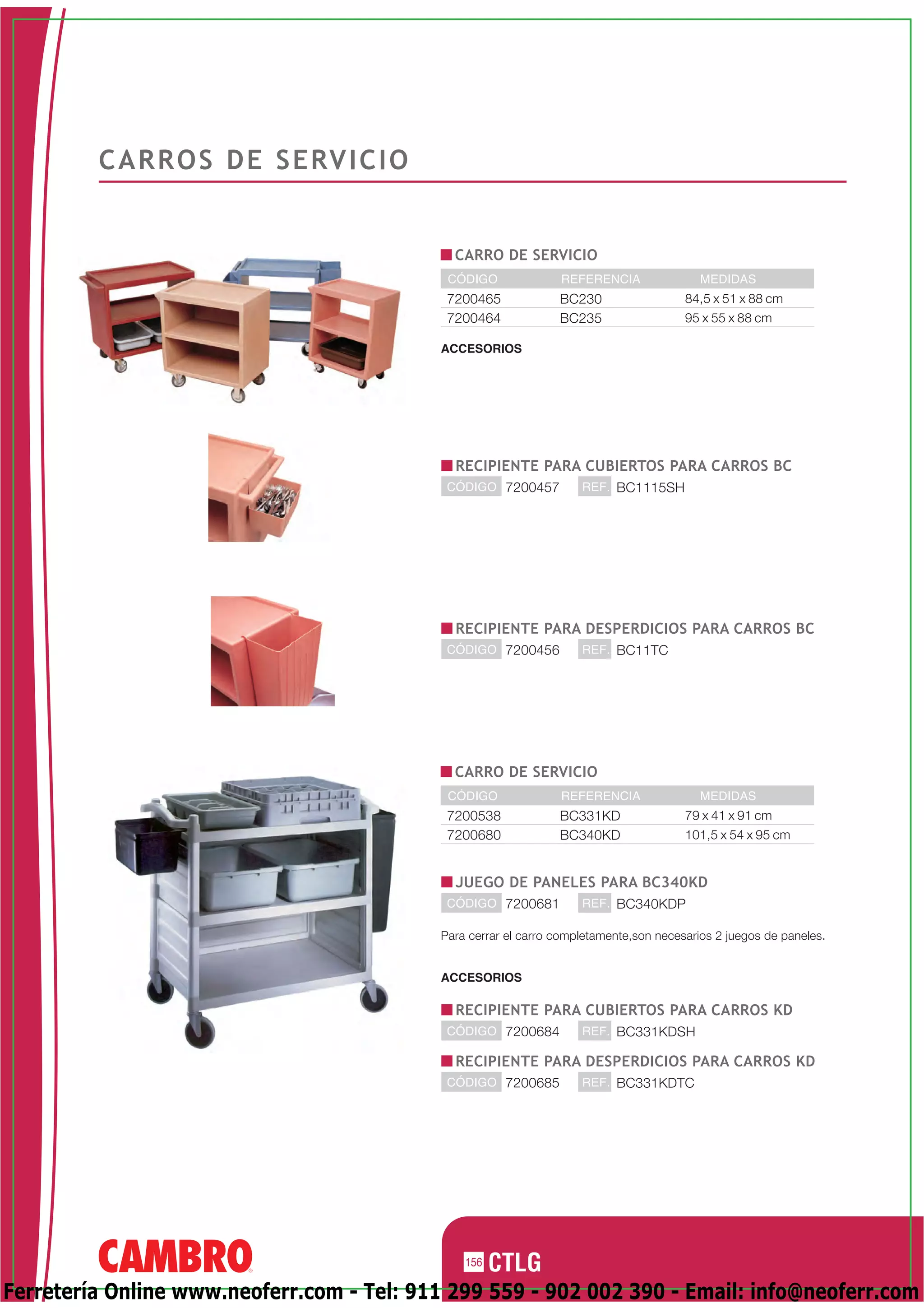C A R R O S D E S E RV I C I O


                                             CARRO DE SERVICIO
                                            CÓDIGO              REFERENCIA                MEDIDAS
                                            7200465             BC230                  84,5 x 51 x 88 cm
                                            7200464             BC235                  95 x 55 x 88 cm

                                           ACCESORIOS




                                             RECIPIENTE PARA CUBIERTOS PARA CARROS BC
                                            CÓDIGO 7200457          REF. BC1115SH




                                             RECIPIENTE PARA DESPERDICIOS PARA CARROS BC
                                            CÓDIGO 7200456          REF. BC11TC




                                             CARRO DE SERVICIO
                                            CÓDIGO              REFERENCIA                MEDIDAS
                                            7200538             BC331KD                79 x 41 x 91 cm
                                            7200680             BC340KD                101,5 x 54 x 95 cm


                                             JUEGO DE PANELES PARA BC340KD
                                            CÓDIGO 7200681          REF. BC340KDP

                                           Para cerrar el carro completamente,son necesarios 2 juegos de paneles.


                                           ACCESORIOS

                                             RECIPIENTE PARA CUBIERTOS PARA CARROS KD
                                            CÓDIGO 7200684          REF. BC331KDSH

                                             RECIPIENTE PARA DESPERDICIOS PARA CARROS KD
                                            CÓDIGO 7200685          REF. BC331KDTC




                                               156

Ferretería Online www.neoferr.com - Tel: 911 299 559 - 902 002 390 - Email: info@neoferr.com
 