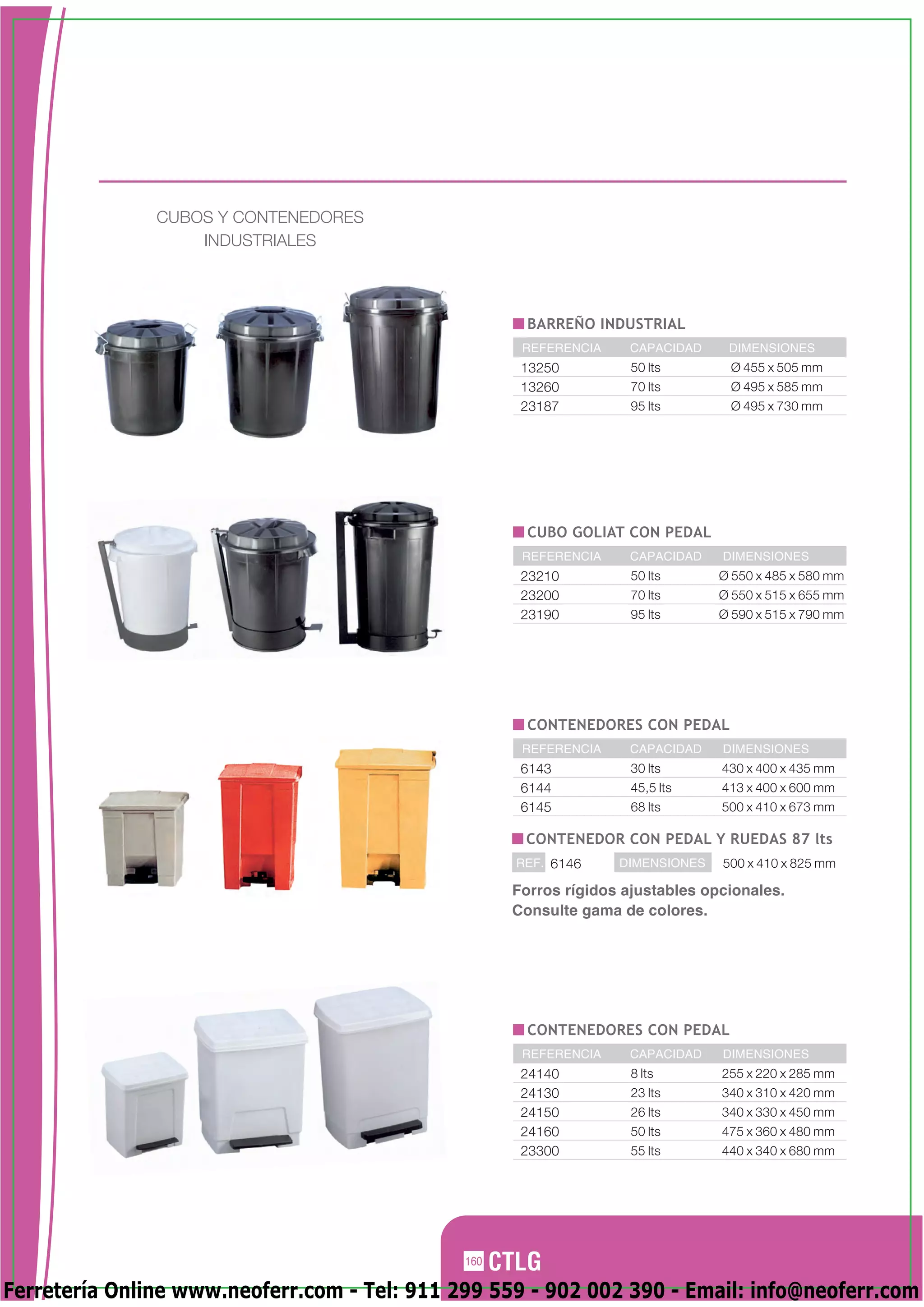 CUBOS Y CONTENEDORES
                   INDUSTRIALES




                                                      BARREÑO INDUSTRIAL
                                                     REFERENCIA    CAPACIDAD     DIMENSIONES
                                                     13250          50 lts       Ø 455 x 505 mm
                                                     13260          70 lts       Ø 495 x 585 mm
                                                     23187          95 lts       Ø 495 x 730 mm




                                                      CUBO GOLIAT CON PEDAL
                                                     REFERENCIA    CAPACIDAD    DIMENSIONES
                                                     23210          50 lts      Ø 550 x 485 x 580 mm
                                                     23200          70 lts      Ø 550 x 515 x 655 mm
                                                     23190          95 lts      Ø 590 x 515 x 790 mm




                                                      CONTENEDORES CON PEDAL
                                                     REFERENCIA    CAPACIDAD    DIMENSIONES
                                                     6143           30 lts      430 x 400 x 435 mm
                                                     6144           45,5 lts    413 x 400 x 600 mm
                                                     6145           68 lts      500 x 410 x 673 mm

                                                     CONTENEDOR CON PEDAL Y RUEDAS 87 lts
                                                    REF. 6146     DIMENSIONES   500 x 410 x 825 mm

                                                    Forros rígidos ajustables opcionales.
                                                    Consulte gama de colores.




                                                      CONTENEDORES CON PEDAL
                                                     REFERENCIA    CAPACIDAD    DIMENSIONES
                                                     24140          8 lts       255 x 220 x 285 mm
                                                     24130          23 lts      340 x 310 x 420 mm
                                                     24150          26 lts      340 x 330 x 450 mm
                                                     24160          50 lts      475 x 360 x 480 mm
                                                     23300          55 lts      440 x 340 x 680 mm




                                              160

Ferretería Online www.neoferr.com - Tel: 911 299 559 - 902 002 390 - Email: info@neoferr.com
 