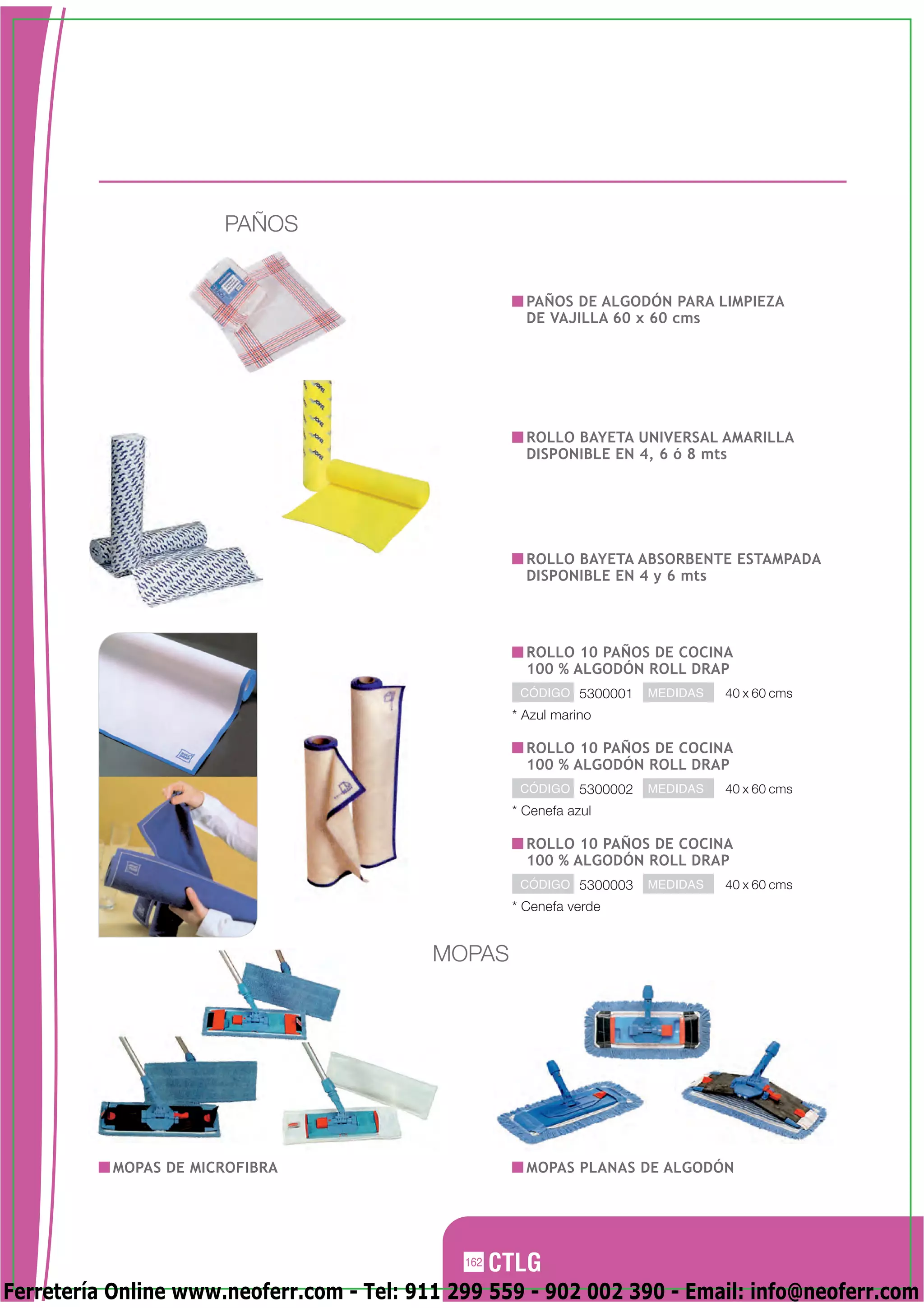 PAÑOS


                                                      PAÑOS DE ALGODÓN PARA LIMPIEZA
                                                      DE VAJILLA 60 x 60 cms




                                                      ROLLO BAYETA UNIVERSAL AMARILLA
                                                      DISPONIBLE EN 4, 6 ó 8 mts




                                                      ROLLO BAYETA ABSORBENTE ESTAMPADA
                                                      DISPONIBLE EN 4 y 6 mts




                                                      ROLLO 10 PAÑOS DE COCINA
                                                      100 % ALGODÓN ROLL DRAP
                                                     CÓDIGO 5300001   MEDIDAS   40 x 60 cms
                                                    * Azul marino

                                                      ROLLO 10 PAÑOS DE COCINA
                                                      100 % ALGODÓN ROLL DRAP
                                                     CÓDIGO 5300002   MEDIDAS   40 x 60 cms
                                                    * Cenefa azul

                                                      ROLLO 10 PAÑOS DE COCINA
                                                      100 % ALGODÓN ROLL DRAP
                                                     CÓDIGO 5300003   MEDIDAS   40 x 60 cms
                                                    * Cenefa verde


                                           MOPAS




           MOPAS DE MICROFIBRA                        MOPAS PLANAS DE ALGODÓN




                                              162

Ferretería Online www.neoferr.com - Tel: 911 299 559 - 902 002 390 - Email: info@neoferr.com
 