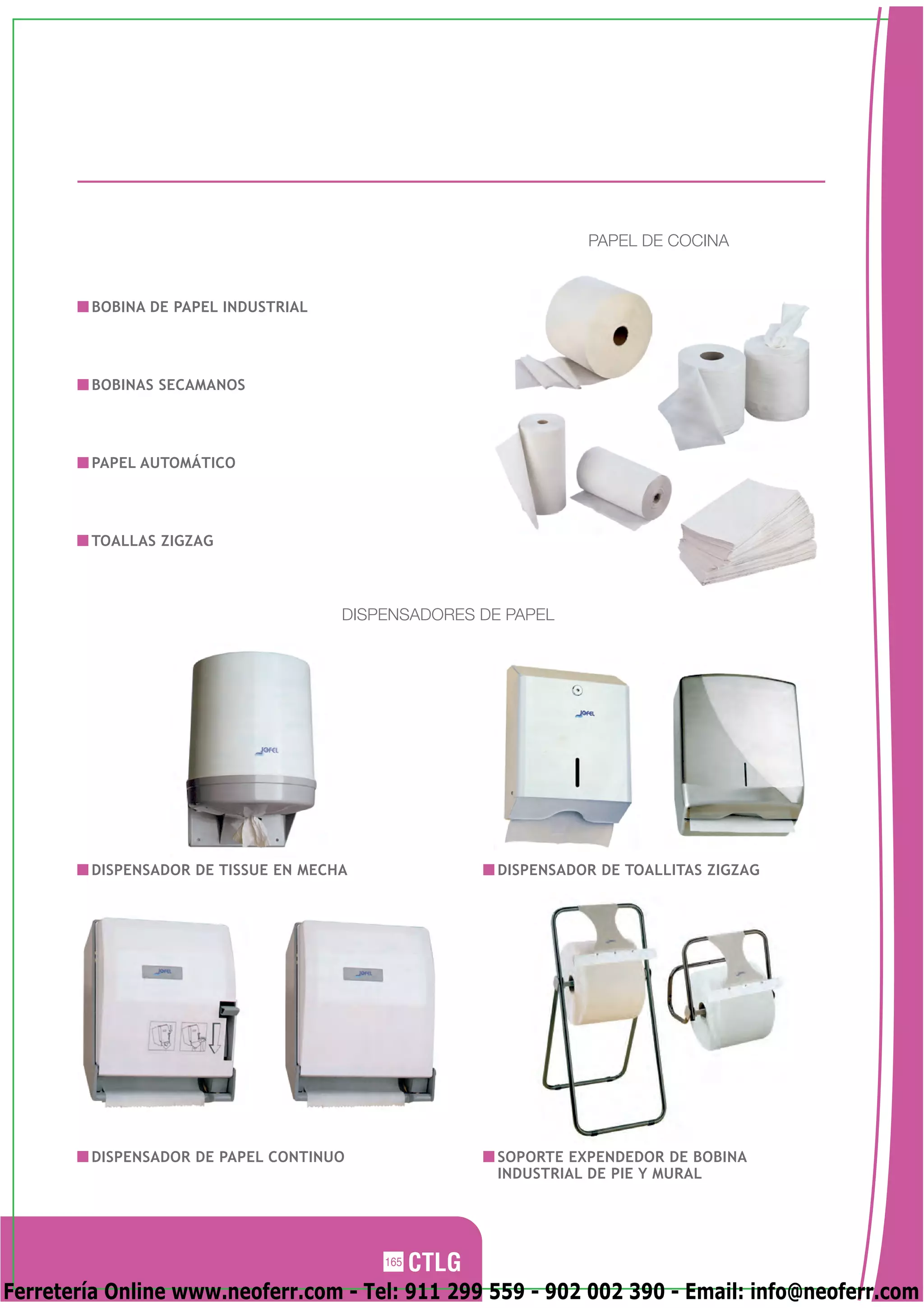 PAPEL DE COCINA


        BOBINA DE PAPEL INDUSTRIAL




        BOBINAS SECAMANOS




        PAPEL AUTOMÁTICO




        TOALLAS ZIGZAG



                                     DISPENSADORES DE PAPEL




        DISPENSADOR DE TISSUE EN MECHA               DISPENSADOR DE TOALLITAS ZIGZAG




        DISPENSADOR DE PAPEL CONTINUO                SOPORTE EXPENDEDOR DE BOBINA
                                                     INDUSTRIAL DE PIE Y MURAL




                                         165

Ferretería Online www.neoferr.com - Tel: 911 299 559 - 902 002 390 - Email: info@neoferr.com
 