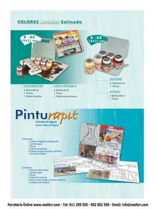 8 - AS                                                     6 - AS
         24x21 cm                                                   16X11 cm




                                                                               ESTUCHE
                                                                               6 Botes 80 ml.
          CAJA MALETIN                    CAIXA TIPO MALA                      1 Pincel.
           8 Botes 80 ml.                 8 Boiões 80 ml.
           1 Pincel.
                                                                               ESTOJO
                                          1 Pincel.
           1 Paleta mezclas.              1 Paleta para misturas.              6 Boiões 80 ml.
                                                                               1 Pincel.




                      Colores al agua
                      Cores à base de água



         Contenido:
              1 Cartón entelado predibujado
              1 Lamina-guía
              1 Pincel
              1 Paleta de mezclas
              4 Colores al agua Acualux de 80ml.
              1 Carta de mezclas




         Conteúdo:
               1 Tela pré-desenhada
               1 Lâmina-guia
               1 Pincel
               1 Paleta de misturas
               4 Cores à base de água Acualux de 80ml.
               1 Catálogo de misturas




Ferretería Online www.neoferr.com - Tel: 911 299 559 - 902 002 390 - Email: info@neoferr.com
 