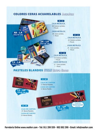48 - LA
                                                             CAJA METALICA
                                                             48 Colores surtidos.
                                                              1 Pincel.

                                                             CAIXA METÁLICA
         48 - LA                                             48 Cores sortidas.
         35x19 cm                                             1 Pincel.
                                                                                                24 - LA
                                                                                      CAJA METALICA
                                                                                      24 Colores surtidos.
                                        24 - LA                                        1 Pincel.
                                        24x18 cm
                                                                                      CAIXA METÁLICA
                                                                                      24 Cores sortidas.
                                                                                       1 Pincel.

                                                                         12 - LA
                                                               CAJA METALICA
                                                               12 Colores surtidos.
                                                                1 Pincel.
       12 - LA                                                 CAIXA METÁLICA
       19x12 cm                                                12 Cores sortidas.
                                                                1 Pincel.




                                          12 - UP

                                        CAJA DE CARTON
                                        12 Barras Pasteles.
                                        CAIXA DE CARTÃO
                                        12 Barras Pastéis.
            12 - UP
             20x8 cm




                                                                                                  Pasteles de
                                                                                             fabricación artesanal.
                                                                                              Pastéis de fabricação
                   25 - UP
                                                                    25 - UP                        artesanal.

                  CAJA DE CARTON                                     40x8 cm
                  25 Barras Pasteles.
                  CAIXA DE CARTÃO
                  25 Barras Pastéis.




Ferretería Online www.neoferr.com - Tel: 911 299 559 - 902 002 390 - Email: info@neoferr.com
 
