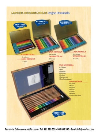 K82013201                   K82013301
                                   18x20 cm                    18x29,5 cm
          K82013101
            18x10 cm




                                              CAJA METALICA                        CAJA METALICA
                 CAJA METALICA                24 colores.                          36 colores.
                 12 colores.                  CAIXA METÁLICA                       CAIXA METÁLICA
                 CAIXA METÁLICA               24 cores.                            36 cores.
                 12 cores.

                                                            CAJA DE MADERA
                                                            36 Colores.
                                                            1 Bloc.
                                                            1 Esponja.
                                                            2 Pinceles.
                                                            1 Grafito.
                                                            1 Sacapuntas.
                                                            1 Botella para agua.
                                                                           CAIXA MADEIRA
                                                                           36 Cores.
                                                                           1 Bloco.
                                                                           1 Esponja.
                                                                           2 Pincéis.
                                                                           1 Grafite.
                                                                           1 Afiador.
                                                                           1 Frasco para água.




                                                    K82000501
                                                      24,5x41 cm




Ferretería Online www.neoferr.com - Tel: 911 299 559 - 902 002 390 - Email: info@neoferr.com
 