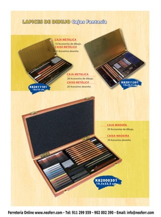 CAJA METALICA
                             10 Accesorios de dibujo.
                             CAIXA METÁLICA
                             10 Acessórios desenho.




                                       CAJA METALICA
                                        28 Accesorios de dibujo.
                                        CAIXA METÁLICA                               K82011201
                                                                                       18x29,5 cm
             K82011101                  28 Acessórios desenho.
               18x10 cm




                                                                         CAJA MADERA
                                                                         39 Accesorios de dibujo.

                                                                         CAIXA MADEIRA
                                                                         39 Acessórios desenho.




                                                                   K82000301
                                                                   19,5x33,5 cm




Ferretería Online www.neoferr.com - Tel: 911 299 559 - 902 002 390 - Email: info@neoferr.com
 