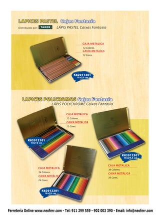 Distribuido por:                   LÁPIS PASTEL Caixas Fantasía



                                                              CAJA METALICA
                                                              12 Colores.
                                                              CAIXA METÁLICA
                                                              12 Cores.




                                                    K82011301
                                                          18x10 cm




                                       LÁPIS POLYCHROME Caixas Fantasía

                                              CAJA METALICA
                                              12 Colores.
                                              CAIXA METÁLICA
                                              12 Cores.




             K82012101
                18x10 cm




                                                                                             K82012301
                                                                                             18x29,5 cm


                                                                               CAJA METALICA
                         CAJA METALICA
                                                                               36 Colores.
                         24 Colores.
                                                                               CAIXA METÁLICA
                         CAIXA METÁLICA
                                                                               36 Cores.
                         24 Cores.



                            K82012201
                              18x20 cm




Ferretería Online www.neoferr.com - Tel: 911 299 559 - 902 002 390 - Email: info@neoferr.com
 