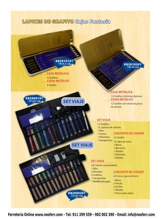 K82010101
                                      18x5,5 cm                                          K82010201
                                                                                            18x10 cm

                        CAJA METALICA
                        6 Grafitos.
                        CAIXA METÁLICA
                        6 Grafite.

                                                                             CAJA METALICA
                                                                             12 Grafitos distintas durezas.
           K82000101                                                         CAIXA METÁLICA
            23x32 cm
                                         SET VIAJE                           12 Grafite com distintos graus
                                                                             de dureza.




                                                                 SET VIAJE
                                                                  12 Grafitos.
                                                                  12 Lápices de colores.
                                                                  1 Bloc.
                                                                  1 Goma.        CONJUNTO DE VIAGEM
                                                                  1 Difumino. 12 Grafite.
                                                                  1 Sacapuntas.
                                                                                 12 Lápis de cores.
                                                  SET VIAJE                      1 Bloco.
                                                                                 1 Borracha.
                                                                                 1 Afiador.
                                                                                 1 Esfumino.
                                                                                 1 Afiador.
                                                             SET VIAJE
                                                             24 Colores acuarelables.
                                                             1 Bloc.
                                                             2 Pinceles.          CONJUNTO DE VIAGEM
                                                             2 Grafitos.          24 Cores aguareláveis.
                                                             1 Sacapuntas.
                                                             1 Botella para agua. 1 Bloco.
                                                                                  2 Pincéis.
                                                                                  2 Grafite.
                                                                                  1 Afiador.
                                             K82000201                            1 Frasco para água.
                                                  23x32 cm




Ferretería Online www.neoferr.com - Tel: 911 299 559 - 902 002 390 - Email: info@neoferr.com
 