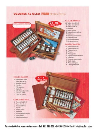 CAJA DE MADERA
          Incluye 2 separadores de madera                  24 - OL    22   Tubos óleo 20 ml.
         para sustituir el termoconformado
         Inclui 2 separadores de madeira para
                                                           40x30 cm    2   Tubos óleo 60 ml.
          substituir a conformação em vazio                            4   Botellas 100 ml.
                                                                       2   Pinceles.
                                                                       1   Paleta pintor.
                                                                       2   Separadores madera.
                                                                       1   Espátula.
                                                                       1   Estuche carboncillos.
                                                                       1   Cubilete doble.
                                                                       1   Paño de limpieza.
                                                                       1   Carta de colores.

                                                                      CAIXA DE MADEIRA
                                                                      22   Tubos óleo 20 ml.
                                                                       2   Tubos óleo 60 ml.
                                                                       4   Frascos 100 ml.
                                                                       2   Pincéis.
                                                                       1   Paleta pintor.
                                                                       2   Separadores de madeira.
                                                                       1   Espátula.
                                                                       1   Estojo de lápis carvão.
                                                                       1   Godé duplo.
                                                                       1   Pano de limpeza.
                                                                       1   Catálogo de cores.




         CAJA DE MADERA
                                                 17 - T
         16   Tubos óleo 20 ml.                 39x29 cm
          1   Tubo óleo 60 ml.
          2   Botellas 100 ml.
          2   Pinceles.
          1   Paleta pintor.
          1   Espátula.
          1   Estuche carboncillos.
          1   Cubilete doble.
          1   Carta de colores.


         CAIXA DE MADEIRA
         16    Tubos óleo 20 ml.
          1    Tubo óleo 60 ml.
          2    Frascos 100 ml.
          2    Pincéis.
          1    Paleta pintor.
          1    Espátula.
          1    Estojo de lápis carvão.
          1    Godé duplo.
          1    Catálogo de cores.




Ferretería Online www.neoferr.com - Tel: 911 299 559 - 902 002 390 - Email: info@neoferr.com
 
