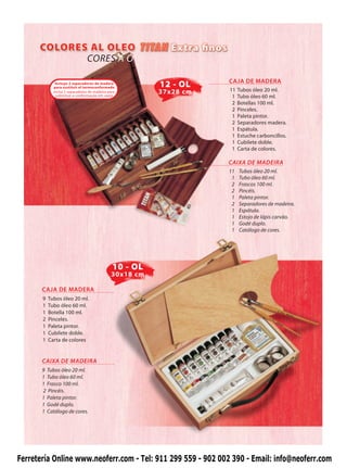 CORES A Ó

                                                                     CAJA DE MADERA
              Incluye 2 separadores de madera
             para sustituir el termoconformado            12 - OL
             Inclui 2 separadores de madeira para         37x28 cm   11   Tubos óleo 20 ml.
              substituir a conformação em vazio                       1   Tubo óleo 60 ml.
                                                                      2   Botellas 100 ml.
                                                                      2   Pinceles.
                                                                      1   Paleta pintor.
                                                                      2   Separadores madera.
                                                                      1   Espátula.
                                                                      1   Estuche carboncillos.
                                                                      1   Cubilete doble.
                                                                      1   Carta de colores.

                                                                     CAIXA DE MADEIRA
                                                                     11   Tubos óleo 20 ml.
                                                                      1   Tubo óleo 60 ml.
                                                                      2   Frascos 100 ml.
                                                                      2   Pincéis.
                                                                      1   Paleta pintor.
                                                                      2   Separadores de madeira.
                                                                      1   Espátula.
                                                                      1   Estojo de lápis carvão.
                                                                      1   Godé duplo.
                                                                      1   Catálogo de cores.




                                               10 - OL
                                               30x18 cm

       CAJA DE MADERA
       9   Tubos óleo 20 ml.
       1   Tubo óleo 60 ml.
       1   Botella 100 ml.
       2   Pinceles.
       1   Paleta pintor.
       1   Cubilete doble.
       1   Carta de colores


       CAIXA DE MADEIRA
       9 Tubos óleo 20 ml.
       1 Tubo óleo 60 ml.
       1 Frasco 100 ml.
       2 Pincéis.
       1 Paleta pintor.
       1 Godé duplo.
       1 Catálogo de cores.




Ferretería Online www.neoferr.com - Tel: 911 299 559 - 902 002 390 - Email: info@neoferr.com
 
