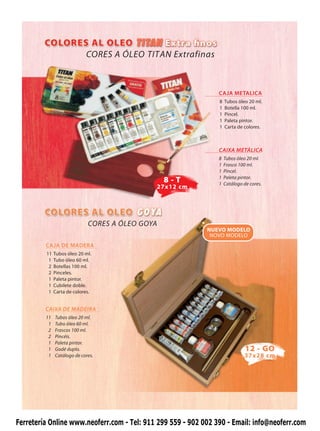 CORES A ÓLEO TITAN Extrafinas



                                                                CAJA METALICA
                                                                8   Tubos óleo 20 ml.
                                                                1   Botella 100 ml.
                                                                1   Pincel.
                                                                1   Paleta pintor.
                                                                1   Carta de colores.



                                                                CAIXA METÁLICA
                                                                8   Tubos óleo 20 ml.
                                                                1   Frasco 100 ml.
                                                                1   Pincel.
                                                                1   Paleta pintor.
                                                 8-T            1   Catálogo de cores.
                                             27x12 cm




                             CORES A ÓLEO GOYA
                                                            NUEVO MODELO
                                                             NOVO MODELO
         CAJA DE MADERA
         11   Tubos óleo 20 ml.
          1   Tubo óleo 60 ml.
          2   Botellas 100 ml.
          2   Pinceles.
          1   Paleta pintor.
          1   Cubilete doble.
          1   Carta de colores.


         CAIXA DE MADEIRA
         11   Tubos óleo 20 ml.
          1   Tubo óleo 60 ml.
          2   Frascos 100 ml.
          2   Pincéis.
          1   Paleta pintor.
          1   Godé duplo.                                                     12 - GO
          1   Catálogo de cores.                                             37x28 cm




Ferretería Online www.neoferr.com - Tel: 911 299 559 - 902 002 390 - Email: info@neoferr.com
 