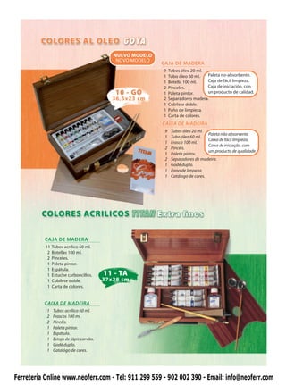 NUEVO MODELO
                                              NOVO MODELO
                                                            CAJA DE MADERA
                                                            9    Tubos óleo 20 ml.
                                                            1    Tubo óleo 60 ml.  Paleta no-absorbente.
                                                            1    Botella 100 ml.   Caja de fácil limpieza.
                                                            2    Pinceles.         Caja de iniciación, con
                                              10 - GO       1    Paleta pintor.    un producto de calidad.
                                             36,5x23 cm     2    Separadores madera.
                                                            1    Cubilete doble.
                                                            1    Paño de limpieza.
                                                            1    Carta de colores.
                                                            CAIXA DE MADEIRA
                                                             9    Tubos óleo 20 ml.
                                                                                     Paleta não absorvente.
                                                             1    Tubo óleo 60 ml.
                                                                                     Caixa de fácil limpieza.
                                                             1    Frasco 100 ml.
                                                                                     Caixa de iniciação, com
                                                             2    Pincéis.
                                                                                     um producto de qualidade.
                                                             1    Paleta pintor.
                                                             2    Separadores de madeira.
                                                             1    Godé duplo.
                                                             1    Pano de limpeza.
                                                             1    Catálogo de cores.




          CAJA DE MADERA
           11   Tubos acrílico 60 ml.
            2   Botellas 100 ml.
            2   Pinceles.
            1   Paleta pintor.
            1   Espátula.
            1   Estuche carboncillos.     11 - TA
            1   Cubilete doble.           37x28 cm
            1   Carta de colores.


          CAIXA DE MADEIRA
          11    Tubos acrílico 60 ml.
           2    Frascos 100 ml.
           2    Pincéis.
           1    Paleta pintor.
           1    Espátula.
           1    Estojo de lápis carvão.
           1    Godé duplo.
           1    Catalógo de cores.




Ferretería Online www.neoferr.com - Tel: 911 299 559 - 902 002 390 - Email: info@neoferr.com
 