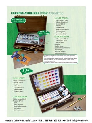 CAJA DE MADERA
        NUEVO MODELO                                             9 Tubos acrílico 20 ml.
         NOVO MODELO
                                                                 1 Tubo acrílico 60 ml.
                                                                 1 Botella 100 ml.
                                                                 2 Pinceles.
                                                                 1 Paleta pintor.
                                                                 2 Separadores madera.
                                      10 - TA                    1 Cubilete doble.
                                     36,5x23 cm                  1 Paño de limpieza.
                                                                 1 Carta de colores.
                                                                 CAIXA DE MADEIRA
                                                                 9 Tubos acrílico 20 ml.
                                                                 1 Tubo acrílico 60 ml.
                                                                 1 Frasco 100 ml.
                                                                 2 Pincéis.
                                                                 1 Paleta pintor.
                                                                 2 Separadores de madeira.
                                                                 1 Godé duplo.
                                                                 1 Pano de limpeza.
                                                                 1 Catálogo de cores.
                                           Acrílico TITAN Extra fino en tamaño de 20 ml. (sólo para cajas.)
                                           Paleta no-absorbente.
                                           Caja de fácil limpieza. Caja de iniciación , con un producto de calidad.
                                           Acrílico TITAN Extra fino em tamanho de 20 ml. só para caixas.
                                           Paleta não absorvente.
                                           Caixa de fácil limpeza.Caixa de iniciação, com um producto de qualidade.




                         9 - TA
                       37 x 24 cm


        CAJA DE MADERA
        9 Tubos acrílico 60 ml.
        2 Botellas 100 ml.
        1 Pincel.
        1 Paleta pintor.
        1 Caja carboncillos.
        1 Cubilete doble.
        1 Carta de colores.


        CAIXA DE MADEIRA
        9 Tubos acrílico 60 ml.
        2 Frascos 100 ml.
        1 Pincel.
        1 Paleta de pintor.
        1 Estojo de lápis carvaõ.
        1 Godé duplo.
        1 Catálogo de cores.




Ferretería Online www.neoferr.com - Tel: 911 299 559 - 902 002 390 - Email: info@neoferr.com
 