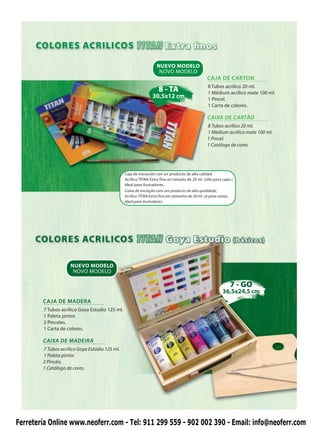 NUEVO MODELO
                                                                    NOVO MODELO
                                                                                                CAJA DE CARTON
                                                                                                 8 Tubos acrílico 20 ml.
                                                                    8 - TA                       1 Médium acrílico mate 100 ml.
                                                                30,5x12 cm                       1 Pincel.
                                                                                                 1 Carta de colores.

                                                                                                CAIXA DE CARTÃO
                                                                                                8 Tubos acrílico 20 ml.
                                                                                                1 Médium acrílico mate 100 ml.
                                                                                                1 Pincel.
                                                                                                1 Catálogo de cores.




                                                Caja de iniciación con un producto de alta calidad.
                                                Acrílico TITAN Extra fino en tamaño de 20 ml. (sólo para cajas.)
                                                Ideal para ilustradores.
                                                Caixa de iniciação com um producto de alta qualidade.
                                                Acrílico TITAN Extra fino em tamanho de 20 ml. só para caixas.
                                                Ideal para ilustradores.




                     NUEVO MODELO
                      NOVO MODELO

                                                                                                              7 - GO
                                                                                                         36,5x24,5 cm
        CAJA DE MADERA
        7 Tubos acrílico Goya Estudio 125 ml.
        1 Paleta pintor.
        2 Pinceles.
        1 Carta de colores.

        CAIXA DE MADEIRA
        7 Tubos acrílico Goya Estúdio 125 ml.
        1 Paleta pintor.
        2 Pincéis.
        1 Catálogo de cores.




Ferretería Online www.neoferr.com - Tel: 911 299 559 - 902 002 390 - Email: info@neoferr.com
 