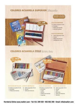 MAXIMA CALIDAD
                                                                                         MÁXIMA CALIDADE



                                                           12 - AB                  CAJA DE MADERA
                                                           27x12 cm                 12   Tubos acuarela 10 ml.
                                                                                     2   Pinceles.
                                                                                     1   Paleta de mezclas.
                                                                                     1   Carta de colores.


                                                                                   CAIXA DE MADEIRA
                                                                                   12    Tubos aguarela 10 ml.
                                                                                    2    Pincéis.
                                                                                    1    Paleta de misturas.
                                                                                    1    Catálogo de cores.




          12 - ACU
           27x12 cm                                                  18 - ACU
                                                                      33x19 cm




     ESTUCHE METALICO           ESTOJO METÁLICO             CAJA DE MADERA               CAIXA DE MADEIRA
     12 Tubos acuarela 10 ml.   12 Tubos aguarela 10 ml.    18   Tubos acuarela 10 ml.   18   Tubos aguarela 10 ml.
      2 Pinceles.                2 Pincéis.                  2   Pinceles.                2   Pincéis.
      1 Paleta de mezclas.       1 Paleta de misturas.       1   Lápiz.                   1   Lápis.
                                                             1   Goma.                    1   Borracha.
                                                             1   Paleta de mezclas.       1   Paleta de misturas.
                                                             1   Esponja.                 1   Esponja.




Ferretería Online www.neoferr.com - Tel: 911 299 559 - 902 002 390 - Email: info@neoferr.com
 