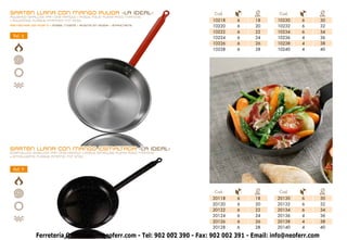 SARTÉN LLANA CON MANGO PULIDA -LA IDEAL-                                  Cod.          Ø       Cod.             Ø
POLISHED SHALLOW PAN one HANDLE • POÊLE POLIE plate AVEC MANCHE                        cm.                       cm.
• POLIERTEE FLASHE PFANNEN MIT STIEL                                     10218   6      18     10230    6        30
Remaches de Acero • steel rivets • RIVETS EN ACIER • STAHLNIETE          10220   6      20     10232    6        32
                                                                         10222   6      22     10234    6        34
 Ref. 6                                                                  10224   6      24     10236    4        36
                                                                         10226   6      26     10238    4        38
                                                                         10228   6      28     10240    4        40




SARTÉN LLANA CON MANGO ESMALTADA -LA IDEAL-
ENAMELLED SHALLOW PAN ONe HANDLE • POÊLE ÉMAILLÉE plate AVEC MANCHE
• EMAILLIERTE FLASHE PFANNE MIT STIEL



 Ref. 9




                                                                          Cod.          Ø       Cod.             Ø
                                                                                       cm.                       cm.
                                                                         20118   6      18     20130    6        30
                                                                         20120   6      20     20132    6        32
                                                                         20122   6      22     20134    6        34
                                                                         20124   6      24     20136    4        36
                                                                         20126   6      26     20138    4        38
                                                                         20128   6      28     20140    4        40

             Ferretería Online www.neoferr.com - Tel: 902 002 390 - Fax: 902 002 391 - Email: info@neoferr.com
                                                           9
 