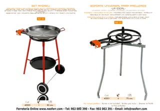SET ANDREU                                                   SOPORTE UNIVERSAL PARA PAELLEROS
  PAELLERO MODELO 400 + PAELLA PULIDA 42 cm. + SOPORTE CON RUEDAS Y BANDEJA
 Gas burner mod. 400 + polished paella pan 42 cm. + stand with wheel and tray
                                                                                                       -LA IDEAL-
BrÛleur à gaz mod. 400 + PoÊle pour paëlla poli 42 cm. + trepieds avec rouletteS             UNIVERSAL STAND • SUPPORT UNIVERSEL • ALLGEMEINE STÜTZEN
                                  et plateau
 Gasbrenner 400 + POLIERTE paellapfanne 42 cm. + stand mit räderN und platte       PLEGABLE Y REGULABLE EN ALTURA • FOLDABLE AND HEIGHT-ADJUSTABLE • PLIABLE ET
                                                                                           RÉGLABLE EN HAUTEUR • EINKLAPPBAR UND VERSTELLBAR IN DER HÖHE

                                                                                       PARA PAELLEROS DE 2 Y 3 AROS • FOR BRUNNERS with 2 and 3 rings • pour
                                     Ref. 33                                              brûleurs avec 2 et 3 cercles • für brenners mit 2 und 3 ringe


                                                                                                                          Ref. 12




                                                                                                             Cod.
                                                                                                            40001            6         70 cms.
                       Cod.
                                                                                   No incluye paellero / Burner is not included / Bruleur pas inclus / Brenner ist Nichtt
                      40005          1         80 cms.                                                              im Preis enthalten
            Ferretería Online www.neoferr.com - Tel: 902 002 390 - Fax: 902 002 391 - Email: info@neoferr.com
                                                          19
 