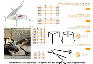 PARRILLA DOBLE ESTAÑADA -LA IDEAL-
                                                                                     TIN-PLATED double BARBECUE GRILL • GRILL ÉTAMÉ double
                                           Cod.                   Mod.    cm.
                                                                                                           • dopple VERZINNTER GITTERROST

                                           30001             10   nº1    20x25
                                           30002             10   nº2    25x30                                                            Ref. 19
                                           30003             10   nº3    30x35
                                           30004             5    nº4    35x40
                                           30005             5    nº5    40x45
                                           30006             5    nº6    45x50                            PARRILLA DOBLE
                                                                                                INOXIDABLE 18/8 -LA IDEAL-
                                                                                                    double STAINLESS STEEL BARBECUE GRILL
                                           Cod.                   Mod.                                            • GRIL INOXYDABLE double
                                                                          cm.                               • dopple EDELSTAHL GITTERROST
                                           30025             1    nº2    25x30
                                           30030             1    nº3    30x35                                                           Ref. 19-1
                                           30035             1    nº4    35x40

                                                                                                              TREBEDES FORJA
                                                                                                    WROUGHT IRON STAND • TRÉPIEDS FORGÉS
                              Cod.              Mod.     cm.                                  • SCHMIEDEEISERNER UNTERBAU FÜR DIE PAELLA

                             51003     5                    30
                             51004     5                    40                                                                            Ref. 13
                             51005     5                    50
                             50007     1                    70                                                        O
                                                                                                                          AM
                                                                                                                                   HAND-MADE




                                                                                                                           A
                                                                                                               HECH
                             50009     1                    90




                                                                                                                            NO
                                                                                                                                 FAIT À LA MAIN
                                                                                                                                 HANDGEFERTIGT
                             50001     5                    30
                             50002     5                    35
                             50003     5                    40
                             50004     5                    45
                             50005     5                    50
                                                                                                                 TENAZAS FORJA
                                                                                FORGED TONGS • TENAILLES FORGÉES • SCHMIEDEEISERNE ZANGE



                                                                                                                                          Ref. 14


                                Cod.                   Cm.
                                                                                                                          AM
                                                                                                                      O
                                                                                                                                   HAND-MADE
                               50130        6          30




                                                                                                                           A
                                                                                                               HECH



                                                                                                                            NO
                                                                                                                                 FAIT À LA MAIN
                               50135        6          35                                                                        HANDGEFERTIGT

                               50140        6          40
                               50150        6          50


Ferretería Online www.neoferr.com - Tel: 902 002 390 - Fax: 902 002 391 - Email: info@neoferr.com
                                              22
 