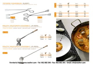 TENAZAS INOXIDABLES -GUISON-                                                                            Cod.         Mod.   Cm.




                                                                                            Ref. 14-A
STAINLESS STEEL TONGS • TENAILLES INOXYDABLES • EDELSTAHL ZANGE
                                                                                                        50230   10   30x5   30
                                                                                                        50235   10   35x5   35



                                                                                                        Cod.         Mod.   Cm.

                                                                                                        50430   10   30x6   30




                                                                                            Ref. 14-C
                                                                                                        50438   10   38x6   38
                                                                                                        50455   10   55x6   55
              Ref. 14-A                                           Ref. 14-C
              Cocina                                              Barbacoa
              Kitchen                                             Barbecue
              Cuisine                                             Barbecue
              Kuche                                               Barbecue


PALETA VALENCIANA INOXIDABLE -LA IDEAL-
STAINLESS STEEL SKIMMER • ÉCUMOIRE INOXYDABLE • EDELSTAHL SCHAUMKELLE
MANGO DE MADERA • Wooden Handle • Manche en bois • Holzgriff




Ref. 30-M

                                                                        Cod.        Cm.

                                                                       70550   5   12x50
                                                                       70565   5   12x65




PALETA VALENCIANA INOXIDABLE -LA IDEAL-
STAINLESS STEEL SKIMMER • ÉCUMOIRE INOXYDABLE • EDELSTAHL SCHAUMKELLE
MANGO DE MADERA • Wooden Handle • Manche en bois • Holzgriff




 Ref. 41                                                                Cod.        Cm.

                                                                       70480   1   12x80
                                                                       70410   1   12x100




            Ferretería Online www.neoferr.com - Tel: 902 002 390 - Fax: 902 002 391 - Email: info@neoferr.com
                                                          23
 