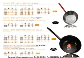 SARTEN HONDA CON MANGO PULIDA -LA IDEAL-
deep polished pan ONE HANDLE • POÊLES POLIES PROFONDEs AVEC MANCHE • POLIERTEE TIEFE PFANNEN MIT STIEL
Remaches de Acero • steel rivets • RIVETS EN ACIER • STAHLNIETE




 Cod.             L      Ø          Cod.              L     Ø           Cod.             L    Ø
                        cm.                                 cm.                               cm.
10414     6      0,4     14         10424     6     1,8     24         10434     6      6,2   34
10416     6      0,5     16         10426     6     2,2     26         10436     4      7,8   36         Ref. 5
10418     6      0,8     18         10428     6     3,9     28         10438     4      8,4   38
10420     6      1,1     20         10430     6     4,5     30         10440     4      9,4   40
10422     6      1,3     22         10432     6     5,3     32


SARTEN HONDA CON MANGO PULIDA “PATA NEGRA”
deep polished pan ONE HANDLE • POÊLES POLIES PROFONDEs AVEC MANCHE • POLIERTEE TIEFE PFANNEN MIT STIEL
INDEFORMABLE • undeformable • indéformable • Nichtt ungestal    t
ACERO DE GROSOR ESPECIAL • SPECIAL WIDE STEEL • ACIER GROS ÉPAISSEUR • STAHL DIKEN KALIBER


                                                                                                       Pata Negra
 Cod.             L      Ø          Cod.              L     Ø
                        cm.                                 cm.
88024     2      1,8    24          88032     2     5,3     32      Ref. 5-B
88028     2      3,9    28          88036     2     7,8     36


SARTEN HONDA CON MANGO ESMALTADA -LA IDEAL-
DEEP ENAMELLED PAN ONE HANDLE • POÊLE ÉMAILLÉE PROFONDE AVEC MANCHE • EMAILLIERTE TIEFE
PFANNE MIT STIEL




 Cod.             L      Ø          Cod.             L      Ø          Cod.              L    Ø
                        cm.                                cm.                                cm.
20414     6      0,4    14         20424     6      1,8     24         20434     6     6,2    34
20416     6      0,5    16         20426     6      2,2     26         20436     4     7,8    36       Ref. 8
20418     6      0,8    18         20428     6      3,9     28         20438     4     8,4    38
20420     6      1,1    20         20430     6      4,5     30         20440     4     9,4    40
20422     6      1,3    22         20432     6      5,3     32


SARTEN HONDA CON MANGO ESMALTADA “PATA NEGRA”
DEEP ENAMELLED ONE HANDLE PAN • POÊLE ÉMAILLÉE PROFONDE AVEC MANCHE
• EMAILLIERTE TIEFE PFANNE MIT STIEL
INDEFORMABLE • undeformable • indéformable • Nichtt ungestal    t
ACERO DE GROSOR ESPECIAL • SPECIAL WIDE STEEL • ACIER GROS ÉPAISSEUR • STAHL DIKEN KALIBER
                                                                                                    Pata Negra

 Cod.             L      Ø          Cod.              L     Ø
                        cm.                                 cm.
89024     2      1,8    24          89032     2     5,3     32        Ref. 8-B
89028     2      3,9    28          89036     2     7,8     36
                                                                                 8
          Ferretería Online www.neoferr.com - Tel: 902 002 390 - Fax: 902 002 391 - Email: info@neoferr.com
 