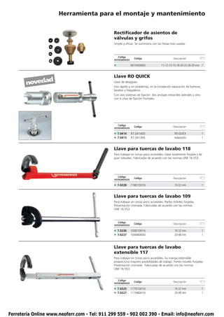 Herramienta para el montaje y mantenimiento


                                               Rectificador de asientos de
                                               válvulas y grifos
                                               Simple y eficaz. Se suministra con las fresas más usadas.



                                                   Código
                                                                Código                         Descripción
                                               ROTHENBERGER

                                               •              901000000               11-12-13-15-18-20-23-26-30 mm 1


                                               Llave RO QUICK
       novedad                                 Llave de desagües.
                                               Uso rápido y sin problemas, en la instalación reparación de bañeras,
                                               lavabos y fregaderos.
                                               Con dos sistemas de fijación: dos anclajes retráctiles laterales y otro
                                               con 4 uñas de fijación frontales.




                                                   Código
                                                                Código                         Descripción
                                               ROTHENBERGER

                                               • 7.0414       R7.041400                         RO-QUICK                 1
                                               • 7.0413       R7.041300                         Adaptador                1


                                               Llave para tuercas de lavabo 118
                                               Para trabajar en zonas poco accesibles. Llave totalmente forjada y de
                                               gran robustez. Fabricadas de acuerdo con las normas UNE 16.553.




                                                   Código
                                                                Código                         Descripción
                                               ROTHENBERGER

                                               • 7.0228       118010016                         10-32 mm                 1


                                               Llave para tuercas de lavabo 109
                                               Para trabajar en zonas poco accesibles. Partes móviles forjadas.
                                               Presentación cromada. Fabricadas de acuerdo con las normas
                                               UNE 16.553.



                                                   Código
                                                                Código                         Descripción
                                               ROTHENBERGER

                                               • 7.0236       109010016                         10-32 mm                 1
                                               • 7.0237       109480000                         20-48 mm                 1



                                               Llave para tuercas de lavabo
                                               extensible 117
                                               Para trabajar en zonas poco accesibles. Su mango extensible
                                               proporciona mayores posibilidades de trabajo. Partes móviles forjadas.
                                               Presentación cromada. Fabricadas de acuerdo con las normas
                                               UNE 16.553.


                                                   Código
                                                                Código                         Descripción
                                               ROTHENBERGER

                                               • 7.0225       117010016                         10-32 mm                 1
                                               • 7.0227       117480016                         20-48 mm                 1




Ferretería Online www.neoferr.com - Tel: 911 299 559 - 902 002 390 - Email: info@neoferr.com
 