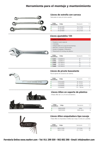 Herramienta para el montaje y mantenimiento


                                               Llaves de estrella con carraca
                                               Fabricadas en acero al cromo vanadio.



                                                    Código
                                                                Código                           Descripción
                                               ROTHENBERGER

                                               •              R7.027200                          13 x 17 mm            6
                                               •              R7.027400                          19 x 22 mm            6
                                               •              R7.027600                          24 x 27 mm            6



                                               Llaves ajustables 135
                                                   CARACTERÍSTICAS
                                                –   Forjada en acero especial.
                                                –   Cromadas.
                                                –   Indispensable en la caja de herramientas.
                                                –   Robustez y duración garantizadas.
                                                –   Escala en pulgadas y milímetros.
                                                –   Presentación en burbuja de plástico.


                                                    Código
                                                                Código                           Descripción
                                               ROTHENBERGER

                                               • 7.0441       13506R016                               6”               1
                                               • 7.0442       13508R016                               8”               1
                                               • 7.0443       13510R016                              10”               1
                                               • 7.0444       13512R016                              12”               1
                                               • 7.0445       13515R016                              15”               1


                                               Llaves de pivote basculante
                                               Para el apriete de accesorios de tuberías.


                                                    Código
                                                                Código                          Descripción
                                               ROTHENBERGER

                                               •              137010000                          20 - 50 mm            1
                                               •              137020000                           32 - 75 mm           1
                                               •              137030000                          50 - 120 mm           1
                                               •              137040000                         114 - 158 mm           1


                                                Llaves Allen en soporte de plástico
                                                9 llaves Allen de 1,5 a 10 mm de diámetro.




                                                     Código
                                                                 Código                           Descripción
                                                ROTHENBERGER

                                                •              B40224300                             cortas                6
                                                •              B40234300                          doble cabeza             6



                                               Llaves Allen empuñadura tipo navaja
                                               7 llaves Allen en empuñadura metálica tipo navaja. Se evita así su pérdida.



                                                    Código
                                                                Código                          Descripción
                                               ROTHENBERGER

                                               •              B40121300                         1,5 - 6 mm            10
                                               •              B40121500                         2,5 - 10 mm           10




Ferretería Online www.neoferr.com - Tel: 911 299 559 - 902 002 390 - Email: info@neoferr.com
 