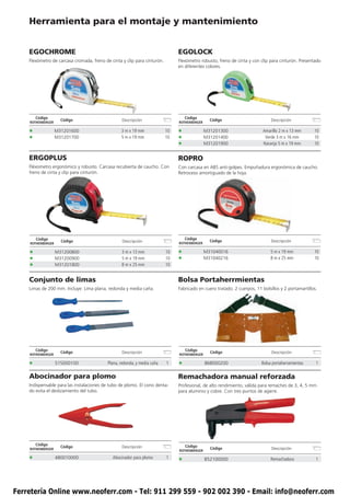 Herramienta para el montaje y mantenimiento


    EGOCHROME                                                                  EGOLOCK
    Flexómetro de carcasa cromada, freno de cinta y clip para cinturón.        Flexómetro robusto, freno de cinta y con clip para cinturón. Presentado
                                                                               en diferentes colores.




        Código                                                                     Código
                     Código                       Descripción                                   Código                        Descripción
    ROTHENBERGER                                                               ROTHENBERGER

    •              M31201600                      3 m x 19 mm             10   •              M31201300                   Amarillo 2 m x 13 mm      10
    •              M31201700                      5 m x 19 mm             10   •              M31201400                    Verde 3 m x 16 mm        10
                                                                               •              M31201900                   Naranja 5 m x 19 mm       10


    ERGOPLUS                                                                   ROPRO
    Fléxometro ergonómico y robusto. Carcasa recubierta de caucho. Con         Con carcasa en ABS anti-golpes. Empuñadura ergonómica de caucho.
    freno de cinta y clip para cinturón.                                       Retroceso amortiguado de la hoja.




        Código                                                                     Código
                     Código                        Descripción                                  Código                        Descripción
    ROTHENBERGER                                                               ROTHENBERGER

    •              M31200800                      3 m x 13 mm             10   •              M31040016                       5 m x 19 mm           10
    •              M31200900                      5 m x 19 mm             10   •              M31040216                       8 m x 25 mm           10
    •              M31201800                      8 m x 25 mm             10


    Conjunto de limas                                                          Bolsa Portaherrmientas
    Limas de 200 mm. Incluye: Lima plana, redonda y media caña.                Fabricado en cuero tratado. 2 cuerpos, 11 bolsillos y 2 portamartillos.




        Código                                                                     Código
                     Código                       Descripción                                   Código                        Descripción
    ROTHENBERGER                                                               ROTHENBERGER

    •              515000100               Plana, redonda, y media caña   1    •              868000200                  Bolsa portaherramientas     1

    Abocinador para plomo                                                      Remachadora manual reforzada
    Indispensable para las instalaciones de tubo de plomo. El cono denta-      Profesional, de alto rendimiento, válida para remaches de 3, 4, 5 mm
    do evita el deslizamiento del tubo.                                        para aluminio y cobre. Con tres puntos de agarre.




        Código                                                                     Código
                     Código                       Descripción                                   Código                        Descripción
    ROTHENBERGER                                                               ROTHENBERGER

    •              480010000                 Abocinador para plomo        1
                                                                               •              B52100000                       Remachadora            1




Ferretería Online www.neoferr.com - Tel: 911 299 559 - 902 002 390 - Email: info@neoferr.com
 