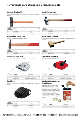 Herramienta para el montaje y mantenimiento


    Maceta de albañil                                                           Martillos de bola
    Maceta española. Forjada. Para trabajo intensivo. Mango de madera           Forjado. Con mango de madera de fresno.
    de fresno.




        Código                                                                      Código
                     Código                        Descripción                                   Código                           Descripción
    ROTHENBERGER                                                                ROTHENBERGER

    •              156030000                           750 g               6    •              150030000                             450 g                6
    •              156040000                          1000 g               6    •              150040000                             570 g                6


    Martillo de peña 155                                                        Martillo de tallista
    Forjado. Con mango de madera de fresno.                                     Sección rectangular. Para trabajar con formones, gubias y en tareas de
                                                                                ensamblaje.




        Código                                                                      Código
                     Código                        Descripción                                   Código                           Descripción
    ROTHENBERGER                                                                ROTHENBERGER

    •              155040000                          330 g                1    •              M28152200                         115 x 60 mm              1


    Tiralíneas tipo USA                                                         Tiralíneas estándar
    Aleación de aluminio. Con ventanilla lateral de relleno. 30 m.              Fabricado en plástico resistente. 15 m.




        Código                                                                      Código
                     Código                        Descripción                                   Código                           Descripción
    ROTHENBERGER                                                                ROTHENBERGER

    •              M80001100                      Tiralíneas USA           12   •              M80001200                          Tipo estándar           12
    •              M80001400               Biberones de polvo azul 360 g    6   •              M80001400                  Biberones de polvo azul 360 g    6

    Rodillera                                                                   Toallitas limpiadoras
    Fabricada en caucho, evita molestias en los trabajos que se realizan de     Eco Cleaner
    rodillas.
                                                                                Para limpiar manos, herramientas y
                                                                                otras superficies no porosas. Limpia
                                                                                grasa,aceite, pintura, polvo, tinta y un
                                                                                largo etc. Fórmula que hidrata y protege
                                                                                la piel frente agentes externos. Textura
                                                                                extra fuerte que absorbe la suciedad y se
                                                                                mantiene húmeda durante más de
                                                                                2 horas. Incorpora vitamina E, Aloe vera,
                                                                                Jojoba, Glicerina y extractos de germen
                                                                                de trigo.



        Código
                     Código                        Descripción
    ROTHENBERGER
                                                                                    Código
                                                                                                 Código                           Descripción
                                                                                ROTHENBERGER
    •              V39800000                       Rodillera               2
    •              V39801000                     Gomas repuesto            1    •              851600116                         ECO CLEANER              1




Ferretería Online www.neoferr.com - Tel: 911 299 559 - 902 002 390 - Email: info@neoferr.com
 