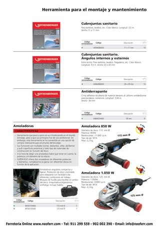 Herramienta para el montaje y mantenimiento


                                                                               Cubrejuntas sanitario
                                                                               Para bañeras, lavabos, etc. Color blanco. Longitud: 3,5 m.
                                                                               Ancho 11 x 11 mm.




                                                                                   Código
                                                                                                Código                        Descripción
                                                                               ROTHENBERGER

                                                                               •              V69408000                       11 x 11 mm                10


                                                                               Cubrejuntas sanitario.
                                                                               Ángulos internos y externos
                                                                               Extra ancho. Para bañeras, lavabos, fregaderos, etc. Color blanco.
                                                                               Longitud: 3,5 m. Ancho 20 x 20 mm




                                                                                   Código
                                                                                                Código                        Descripción
                                                                               ROTHENBERGER

                                                                               •              V68408000                       20 x 20 mm                10


                                                                               Antiderrapante
                                                                               Cinta adhesiva recubierta de material abrasivo al carbono antideslizante
                                                                               para escaleras, comercios. Longitud: 3,04 m.
                                                                               Ancho: 36 mm




                                                                                   Código
                                                                                                Código                        Descripción
                                                                               ROTHENBERGER

                                                                               •              V86603400                         36 mm                   6

                                                                                                                                                A ca
    Amoladoras                                                                 Amoladora 850 W                                                      b




                                                                                                                                                    le
        CARACTERÍSTICAS                                                        Diámetro de disco: 115 mm Ø.
                                                                               Potencia: 850W.
     – Herramienta que poco a poco se va introduciendo en el mundo             Revoluciones: 11.000 r.p.m.             115 mm Ø
       bricolaje, pese a que sus principios fue de uso profesional. Sin        Tipo de eje: M14.
       embargo, esta herramienta se ha convertido en una opción de             Peso: 2,2 Kg.
       compra interesante para el amante del bricolaje.
     – Sus funciones son multiples (cortar, desbarbar, afilar, abrillantar
       y pulir superficies cerámicas y todo tipo de materiales de
       construcción) en función del disco.
     – A la hora de elegir una amoladora habrá que tener en cuenta: la
       potencia y el diámetro de los discos.
     – SUPER-EGO ofrece dos amoladoras de diferentes potencias
       y diámetros, completamos la gama con diferentes discos en
       función de la aplicación.                                                                                                                A ca
                                                                                                                                                    b
                                                                                                                                                    le




                                 Amoladoras angulares compactas y
                                 ligeras. Protección de disco orientable
                                 para adaptarse con facilidad a las
                                                                               Amoladora 1.050 W
                                 diferentes condiciones de trabajo.            Diámetro de disco: 125 mm Ø.
                                 Bloqueo de husillo para facilitar el cambio   Potencia: 1.050W.
                                 del disco. Empuñadura ergonómica              Revoluciones: 8.800 r.p.m.
                                 antifatiga. Incluye maleta.                   Tipo de eje: M14.
                                                                               Peso: 3,2 Kg.



                                                                                                                                     125 mm Ø
        Código
                     Código                        Descripción
    ROTHENBERGER

    •              855010400                       115 mm Ø              1
    •              855010500                       125 mm Ø              1




Ferretería Online www.neoferr.com - Tel: 911 299 559 - 902 002 390 - Email: info@neoferr.com
 
