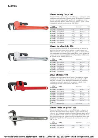 Llaves


                                               Llaves Heavy Duty 102
                                               Mango monoblock con sección en doble T. Lengua y postizo con doble
                                               tratamiento y recambiables. Tuerca de ajuste de fácil agarre. Su diseño
                                               permite una mayor capacidad de apertura de bocas para el mismo
                                               tamaño de mango. Normas americanas GGG-W-651e Tipo II, Clase A.
                                               Fabricadas de acuerdo con las normas UNE 16.554.

                                                   Código
                                                                Código                        Descripción
                                               ROTHENBERGER

                                               • 7.0150       102080016               L=8”           Ø=1”              1
                                               • 7.0151       102100016               L=10”          Ø=1.1/2”          1
                                               • 7.0152       102120016               L=12”          Ø=2”              1
                                               • 7.0153       102140016               L=14”          Ø=2”              1
                                               • 7.0154       102180016               L=18”          Ø=2”              1
                                               • 7.0155       102240016               L=24”          Ø=2.1/2”          1
                                               • 7.0156       102360016               L=36”          Ø=5”              1
                                               • 7.0157       102480000               L=48”          Ø=6”              1


                                               Llaves de aluminio 104
                                               Mango monoblock con sección en doble T fabricado en aleación de
                                               aluminio, ultra ligero (40% menos de peso). Lengua y postizo con
                                               doble tratamiento. Tuerca de ajuste de fácil agarre. Su diseño permite
                                               una mayor capacidad de apertura de bocas para el mismo tamaño de
                                               mango. Normas americanas GGG-W-651e Tipo II, Clase C. Fabricadas
                                               de acuerdo con las normas UNE 16.554.
                                                   Código
                                                                Código                        Descripción
                                               ROTHENBERGER

                                               • 7.0159       104100016               L=10”          Ø=1.1/2”          4
                                               • 7.0160       104140016               L=14”          Ø=2”              4
                                               • 7.0161       104180016               L=18”          Ø=2.1/2”          2
                                               • 7.0162       104240016               L=24”          Ø=3”              1
                                               • 7.0163       104360016               L=36”          Ø=4”              1
                                               • 7.0164       104480000               L=48”          Ø=6”              1

                                               Llave Stillson 101
                                               Llave para tubo clásica, extra fuerte, forjada y templada con soporte
                                               endurecido por inducción y tuerca de ajuste. El sistema de muelle
                                               helicoidal asegura la acción de bloqueo rápida y segura. Dientes de
                                               mordaza invertidos para la acción de carraca con una sola mano.
                                               Fabricadas de acuerdo con las normas UNE 16.552.
                                                   Código
                                                                Código                        Descripción
                                               ROTHENBERGER

                                               • 7.0350       101080016               L=8”           Ø=3/4”            4
                                               • 7.0351       101100016               L=10”          Ø=1”              4
                                               • 7.0352       101120016               L=12”          Ø=1.1/4”          4
                                               • 7.0353       101140016               L=14”          Ø=1.1/2”          4
                                               • 7.0354       101180016               L=18”          Ø=2”              2
                                               • 7.0355       101240016               L=24”          Ø=2.1/2”          1
                                               • 7.0356       101360016               L=36”          Ø=3.1/2”          1
                                               Conjunto
                                               •              P00099400                       12”-14”-18”              1


                                               Llaves “Pico de pato” 105
                                               Mango monoblock con sección en doble T fabricado en aleación de
                                               aluminio, ultra ligero (40% menos de peso). Lengua diseñada espe-
                                               cialmente para trabajar en espacios reducidos. Tuerca de ajuste de fácil
                                               agarre. Su diseño permite una mayor capacidad de apertura de bocas
                                               para el mismo tamaño de mango. Cumple con las normas americanas
                                               GGG-W-651 Tipo II, Clase C. Fabricadas de acuerdo con las normas
                                               UNE 16.556.
                                                   Código
                                                                Código                        Descripción
                                               ROTHENBERGER

                                               • 7.0115       105140016               L=14”          Ø=2”              1
                                               • 7.0116       105180016               L=18”          Ø=2.1/2”          1




Ferretería Online www.neoferr.com - Tel: 911 299 559 - 902 002 390 - Email: info@neoferr.com
 