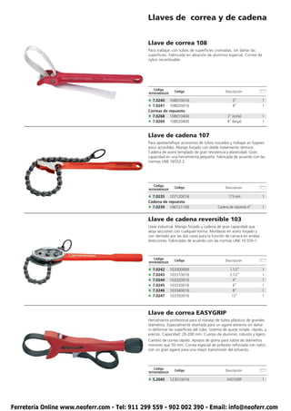 Llaves de correa y de cadena


                                               Llave de correa 108
                                               Para trabajar con tubos de superficies cromadas, sin dañar las
                                               superficies. Fabricada en aleación de aluminio especial. Correa de
                                               nylon recambiable.




                                                  Código
                                                                Código                        Descripción
                                               ROTHENBERGER

                                               • 7.0240    108010016                               3”                1
                                               • 7.0241    108020016                               8”                1
                                               Correas de repuesto
                                               • 7.0268 108010400                               3” (corta)           1
                                               • 7.0269 108020400                               8” (larga)           1


                                               Llave de cadena 107
                                               Para apretar/aflojar accesorios de tubos roscados y trabajar en lugares
                                               poco accesibles. Mango forjado con doble tratamiento térmico.
                                               Cadena de acero templado de gran resistencia y elasticidad. Gran
                                               capacidad en una herramienta pequeña. Fabricada de acuerdo con las
                                               normas UNE 16552-2.




                                                  Código
                                                                Código                        Descripción
                                               ROTHENBERGER

                                               • 7.0235   107120016                             115 mm               1
                                               Cadena de repuesto
                                               • 7.0239 106121100                         Cadena de repuesto 4”      1


                                               Llave de cadena reversible 103
                                               Llave industrial. Mango forjado y cadena de gran capacidad que
                                               aloja secciones con cualquier forma. Mordazas en acero forjado y
                                               con dentado por las dos caras para la función de carraca en ambas
                                               direcciones. Fabricadas de acuerdo con las normas UNE 16.555-1.



                                                  Código
                                                                Código                        Descripción
                                               ROTHENBERGER

                                               • 7.0242       103300000                          1.1/2”              1
                                               • 7.0243       103310016                          2.1/2”              1
                                               • 7.0244       103320016                            4”                1
                                               • 7.0245       103330016                            6”                1
                                               • 7.0246       103340016                            8”                1
                                               • 7.0247       103350016                           12”                1



                                               Llave de correa EASYGRIP
                                               Herramienta profesional para el manejo de tubos plásticos de grandes
                                               diámetros. Especialmente diseñada para un agarre extremo sin dañar
                                               ni deformar las superficies del tubo. Sistema de ajuste simple, rápido, y
                                               preciso. Capacidad: 20-200 mm. Cuerpo de aluminio, robusto y ligero.
                                               Cambio de correa rápido. Apoyos de goma para tubos de diámetros
                                               monores que 50 mm. Correa especial de poliester reforzada con nylon,
                                               con un gran agarre para una mejor transmisión del esfuerzo.



                                                  Código
                                                                Código                        Descripción
                                               ROTHENBERGER

                                               • 5.2045       123010016                        EASYGRIP              1




Ferretería Online www.neoferr.com - Tel: 911 299 559 - 902 002 390 - Email: info@neoferr.com
 
