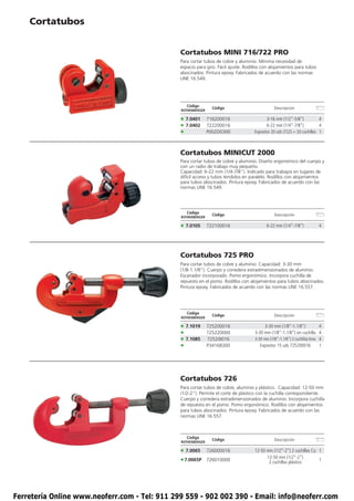 Cortatubos


                                               Cortatubos MINI 716/722 PRO
                                               Para cortar tubos de cobre y aluminio. Mínima necesidad de
                                               espacio para giro. Fácil ajuste. Rodillos con alojamientos para tubos
                                               abocinados. Pintura epoxy. Fabricados de acuerdo con las normas
                                               UNE 16.549.




                                                  Código
                                                                Código                         Descripción
                                               ROTHENBERGER

                                               • 7.0401       716200016                    3-16 mm (1/2”-5/8”)            4
                                               • 7.0402       722200016                    6-22 mm (1/4”-7/8”)            4
                                               •              P002D0300             Expositor 20 uds (722) + 20 cuchillas 1



                                               Cortatubos MINICUT 2000
                                               Para cortar tubos de cobre y aluminio. Diseño ergonómico del cuerpo y
                                               con un radio de trabajo muy pequeño.
                                               Capacidad: 6-22 mm (1/4-7/8”). Indicado para trabajos en lugares de
                                               difícil acceso y tubos tendidos en paralelo. Rodillos con alojamientos
                                               para tubos abocinados. Pintura epoxy. Fabricados de acuerdo con las
                                               normas UNE 16.549.




                                                  Código
                                                                Código                         Descripción
                                               ROTHENBERGER

                                               • 7.0105       722100016                    6-22 mm (1/4”-7/8”)            4




                                               Cortatubos 725 PRO
                                               Para cortar tubos de cobre y aluminio. Capacidad: 3-30 mm
                                               (1/8-1.1/8”). Cuerpo y corredera extradimensionados de aluminio.
                                               Escariador incorporado. Pomo ergonómico. Incorpora cuchilla de
                                               repuesto en el pomo. Rodillos con alojamientos para tubos abocinados.
                                               Pintura epoxy. Fabricados de acuerdo con las normas UNE 16.557.




                                                  Código
                                                                Código                         Descripción
                                               ROTHENBERGER

                                               • 7.1019       725200016                   3-30 mm (1/8”-1.1/8”)            4
                                               •              725220000             3-30 mm (1/8”-1.1/8”) sin cuchilla 4
                                               • 7.1085       72520I016             3-30 mm (1/8”-1.1/8”) 2 cuchillas Inox 4
                                               •              P34168300                Expositor 15 uds 725200016          1




                                               Cortatubos 726
                                               Para cortar tubos de cobre, aluminio y plástico. Capacidad: 12-50 mm
                                               (1/2-2”). Permite el corte de plástico con la cuchilla correspondiente.
                                               Cuerpo y corredera extradimensionados de aluminio. Incorpora cuchilla
                                               de repuesto en el pomo. Pomo ergonómico. Rodillos con alojamientos
                                               para tubos abocinados. Pintura epoxy. Fabricados de acuerdo con las
                                               normas UNE 16.557.



                                                  Código
                                                                Código                         Descripción
                                               ROTHENBERGER

                                               • 7.0065       726000016             12-50 mm (1/2”-2”) 2 cuchillas Cu 1
                                                                                          12-50 mm (1/2”-2”)
                                               • 7.0065P      726010000                    2 cuchillas plástico
                                                                                                                      1




Ferretería Online www.neoferr.com - Tel: 911 299 559 - 902 002 390 - Email: info@neoferr.com
 