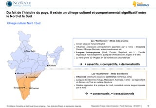© InAlliance Consulting, a NeoFocus Group company – Tous droits de diffusion et reproduction réservés
Du fait de l’histoire du pays, il existe un clivage culturel et comportemental significatif entre
le Nord et le Sud
Négociation France-Inde | introduction | Youth Diplomacy - 20140515 10
Les “Northerners” : l'Inde indo-aryenne
 Ancien siège de l'empire Moghol
 Influences extérieures principalement apportées par la force : invasions
Perses, d’Europe Centrale, arabo-musulmanes, etc.
 Langues indo-aryennes (Hindi, Punjabi, Rajsthani, etc...) : Famille
linguistique indo-européenne, quelques similitudes avec le grec et le latin.
 Le Hindi prime sur l’Anglais en de nombreuses circonstances
 + assertifs, + compétitifs, + démonstratifs
Les “Southerners” : l'Inde dravidienne
 Influences extérieures issues du commerce (nombreux ports)
 Langues dravidiennes (Telugu, Malayalam, Kannada, Tamil) : se rapprochent
du Birman, du Thaï en matière d'écriture.
 Relative opposition à la pratique du Hindi, considéré comme langue imposée
par le Nord
 + consensuels, + transactionnels
Clivage culturel Nord / Sud
 New Delhi
 Mumbai
Bangalore 
 Hyderabad
 Kolkata
 Chennai
 